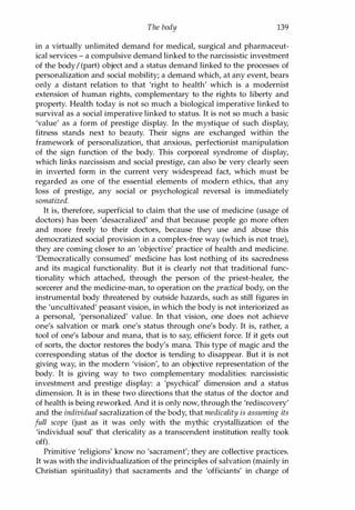 The body 139
in a virtually unlimited demand for medical, surgical and pharmaceut­
ical services - a compulsive demand linked to the narcissistic investment
of the body/ (part) object and a status demand linked to the processes of
personalization and social mobility; a demand which, at any event, bears
only a distant relation to that 'right to health' which is a modernist
extension of human rights, complementary to the rights to liberty and
property. Health today is not so much a biological imperative linked to
survival as a social imperative linked to status. It is not so much a basic
'value' as a form of prestige display. In the mystique of such display,
fitness stands next to beauty. Their signs are exchanged within the
framework of personalization, that anxious, perfectionist manipulation
of the sign function of the body. This corporeal syndrome of display,
which links narcissism and social prestige, can also be very clearly seen
in inverted form in the current very widespread fact, which must be
regarded as one of the essential elements of modern ethics, that any
loss of prestige, any social or psychological reversal is immediately
somatized.
It is, therefore, superficial to claim that the use of medicine (usage of
doctors) has been 'desacralized' and that because people go more often
and more freely to their doctors, because they use and abuse this
democratized social provision in a complex-free way (which is not true),
they are coming closer to an 'objective' practice of health and medicine.
'Democratically consumed' medicine has lost nothing of its sacredness
and its magical functionality. But it is clearly not that traditional func­
tionality which attached, through the person of the priest-healer, the
sorcerer and the medicine-man, to operation on the practical body, on the
instrumental body threatened by outside hazards, such as still figures in
the 'uncultivated' peasant vision, in which the body is not interiorized as
a personal, 'personalized' value. In that vision, one does not achieve
one's salvation or mark one's status through one's body. It is, rather, a
tool of one's labour and mana, that is to say, efficient force. If it gets out
of sorts, the doctor restores the body's mana. This type of magic and the
corresponding status of the doctor is tending to disappear. But it is not
giving way, in the modern 'vision', to an objective representation of the
body. It is giving way to two complementary modalities: narcissistic
investment and prestige display: a 'psychical' dimension and a status
dimension. It is in these two directions that the status of the doctor and
of health is being reworked. And it is only now, through the 'rediscovery'
and the individual sacralization of the body, that medicality is assuming its
full scope (just as it was only with the mythic crystallization of the
'individual soul' that clericality as a transcendent institution really took
off).
Primitive 'religions' know no 'sacrament'; they are collective practices.
It was with the individualization of the principles of salvation (mainly in
Christian spirituality) that sacraments and the 'officiants' in charge of
Copyrighted Material
 