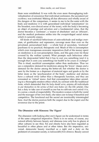 140 Mass media, sex and leisure
them were established. It was with the even more thoroughgoing indi­
vidualization of conscience that individual confession, the sacrament par
excellence, was instituted. Making all due allowance and wholly aware of
the dangers of the comparison, it seems to me to be the same with the
body and medicine: it is with generalized individual 'somatization' (in
the broadest, non-clinical sense of the term), with the body's becoming
an object of prestige and salvation and a fundamental value, that the
doctor becomes a 'confessor', a 'source of absolution' and an 'officiant',
and the medical profession settles into the overprivileged social status
which it currently enjoys.
All kinds of sacrificial behaviours of auto-solicitude and malign exor­
cism, of gratification and repression, converge more than ever on the
privatized, personalized body - a whole host of secondary, 'irrational'
purchases to no practical, therapeutic end. Much of this is consumption
which even transgresses economic imperatives (half of the money spent
on medicines is on non-prescription items, and this goes even for those
covered by the welfare system). What prompts such behaviour other
than the deep-seated belief that it has to cost you something (and it is
enough that it costs you something) for health to be yours in exchange?
This is ritual, sacrificial consumption rather than medication. Thus we
see a compulsive demand for medicines among the 'lower' classes and a
demand for the doctor among the better-off, but whether the doctor is
seen by the former as a dispenser of material signs and goods or by the
latter more as the 'psychoanalyst of the body', medicine and doctors
have a cultural virtue rather than a therapeutic function, and they are
consumed as 'virtual' mana. And that consumption takes place accord­
ing to a thoroughly modern ethics which, by contrast with the traditional
form, which demanded that the body should serve, enjoins all individuals
to put themselves in the service of their own bodies (d. the Elle article). One
has a duty to take care of oneself as one has to cultivate one's mind: it is,
in a sense, a mark of respectability. The modern woman is both the vestal
and the manager of her own body; she takes care to keep it beautiful and
competitive. The functional and the sacred are inextricably intermingled
here. And the doctor.receives both the respect due to the expert and the
reverence due to the priest.
The Obsession with Slimness: The 'Figure'
The obsession with looking after one's figure can be understood in terms
of the same categorical imperative. There is in no sense, of course, any
natural affinity between beauty and slimness (one only has to glance at
other cultures to see this). Fat and obesity have also been regarded as
beautiful in other places and at other times. But this imperative, uni­
versal, democratic beauty inscribed as a right and a duty on the
pediment of consumer society, is indissociablefrom slimness. Beauty cannot
Copyrighted Material
 