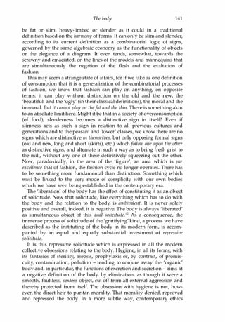 The body 141
be fat or slim, heavy-limbed or slender as it could in a traditional
definition based on the harmony of forms. It can only be slim and slender,
according to its current definition as a combinatorial logic of signs,
governed by the same algebraic economy as the functionality of objects
or the elegance of a diagram. It even tends, somewhat, towards the
scrawny and emaciated, on the lines of the models and mannequins that
are simultaneously the negation of the flesh and the exaltation of
fashion.
This may seem a strange state of affairs, for if we take as one definition
of consumption that it is a generalization of the combinatorial processes
of fashion, we know that fashion can play on anything, on opposite
terms: it can play without distinction on the old and the new, the
'beautiful' and the 'ugly' (in their classical definitions), the moral and the
immoral. But it cannot play on thefat and the thin. There is something akin
to an absolute limit here. Might it be that in a society of overconsumption
(of food), slenderness becomes a distinctive sign in itself? Even if
slimness acts as such a sign in relation to all previous cultures and
generations and to the peasant and 'lower' classes, we know there are no
signs which are distinctive in themselves, but only opposing formal signs
(old and new, long and short (skirts), etc.) which follow one upon the other
as distinctive signs, and alternate in such a way as to bring fresh grist to
the mill, without any one of these definitively squeezing out the other.
Now, paradoxically, in the area of the 'figure', an area which is par
excellence that of fashion, the fashion cycle no longer operates. There has
to be something more fundamental than distinction. Something which
must be linked to the very mode of complicity with our own bodies
which we have seen being established in the contemporary era.
The 'liberation' of the body has the effect of constituting it as an object
of solicitude. Now that solicitude, like everything which has to do with
the body and the relation to the body, is ambivalent. It is never solely
positive and overall, indeed, it is negative. The body is always 'liberated'
as simultaneous object of this dual solicitude.12 As a consequence, the
immense process of solicitude of the 'gratifying' kind, a process we have
described as the instituting of the body in its modern form, is accom­
panied by an equal and equally substantial investment of repressive
solicitude.
It is this repressive solicitude which is expressed in all the modern
collective obsessions relating to the body. Hygiene, in all its forms, with
its fantasies of sterility, asepsis, prophylaxis or, by contrast, of promis­
cuity, contamination, pollution - tending to conjure away the 'organic'
body and, in particular, the functions of excretion and secretion - aims at
a negative definition of the body, by elimination, as though it were a
smooth, faultless, sexless object, cut off from all external aggression and
thereby protected from itself. The obsession with hygiene is not, how­
ever, the direct heir to puritan morality. That morality denied, reproved
and repressed the body. In a more subtle way, contemporary ethics
Copyrighted Material
 