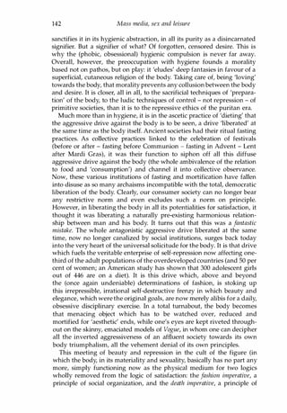 142 Mass media, sex and leisure
sanctifies it in its hygienic abstraction, in all its purity as a disincarnated
signifier. But a signifier of what? Of forgotten, censored desire. This is
why the (phobic, obsessional) hygienic compulsion is never far away.
Overall, however, the preoccupation with hygiene founds a morality
based not on pathos, but on play: it 'eludes' deep fantasies in favour of a
superficial, cutaneous religion of the body. Taking care of, being 'loving'
towards the body, that morality prevents any collusion between the body
and desire. It is closer, all in all, to the sacrificial techniques of 'prepara­
tion' of the body, to the ludic techniques of control - not repression - of
primitive societies, than it is to the repressive ethics of the puritan era.
Much more than in hygiene, it is in the ascetic practice of 'dieting' that
the aggressive drive against the body is to be seen, a drive 'liberated' at
the same time as the body itself. Ancient societies had their ritual fasting
practices. As collective practices linked to the celebration of festivals
(before or after - fasting before Communion - fasting in Advent - Lent
after Mardi Gras), it was their function to siphon off all this diffuse
aggressive drive against the body (the whole ambivalence of the relation
to food and 'consumption') and channel it into collective observance.
Now, these various institutions of fasting and mortification have fallen
into disuse as so many archaisms incompatible with the total, democratic
liberation of the body. Clearly, our consumer society can no longer bear
any restrictive norm and even excludes such a norm on principle.
However, in liberating the body in all its potentialities for satisfaction, it
thought it was liberating a naturally pre-existing harmonious relation­
ship between man and his body. It turns out that this was a fantastic
mistake. The whole antagonistic aggressive drive liberated at the same
time, now no longer canalized by social institutions, surges back today
into the very heart of the universal solicitude for the body. It is that drive
which fuels the veritable enterprise of self-repression now affecting one­
third of the adult populations of the overdeveloped countries (and 50 per
cent of women; an American study has shown that 300 adolescent girls
out of 446 are on a diet). It is this drive which, above and beyond
the (once again undeniable) determinations of fashion, is stoking up
this irrepressible, irrational self-destructive frenzy in which beauty and
elegance, which were the original goals, are now merely alibis for a daily,
obsessive disciplinary exercise. In a total turnabout, the body becomes
that menacing object which has to be watched over, reduced and
mortified for 'aesthetic' ends, while one's eyes are kept riveted through­
out on the skinny, emaciated models of Vogue, in whom one can decipher
all the inverted aggressiveness of an affluent society towards its own
body triumphalism, all the vehement denial of its own principles.
This meeting of beauty and repression in the cult of the figure (in
which the body, in its materiality and sexuality, basically has no part any
more, simply functioning now as the physical medium for two logics
wholly removed from the logic of satisfaction: the fashion imperative, a
principle of social organization, and the death imperative, a principle of
Copyrighted Material
 