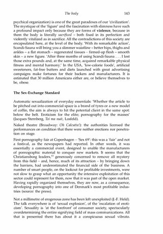 The body 143
psychical organization) is one of the great paradoxes of our 'civilization'.
The mystique of the 'figure' and the fascination with slimness have such
a profound impact only because they are forms of violence, because in
them the body is literally sacrificed - both fixed in its perfection and
violently vitalized as in sacrifice. All the contradictions of this society are
encapsulated here, at the level of the body. 'With its remarkable action',
Scandi-Sauna will bring you a slimmer waistline - better hips, thighs and
ankles - a flat stomach - regenerated tissues - firmed-up flesh - smooth
skin - a new figure. 'After three months of using Scandi-Sauna . . . I lost
those extra pounds and, at the same time, acquired remarkable physical
fitness and mental harmony.' In the USA, 'low-calorie foods', artificial
sweeteners, fat-free butters and diets launched with great advertising
campaigns make fortunes for their backers and manufacturers. It is
estimated that 30 million Americans either are, or believe themselves to
be, obese.
The Sex-Exchange Standard
Automatic sexualization of everyday essentials: 'Whether the article to
be pitched out into commercial space is a brand of tyres or a new model
of coffin, the aim is always to hit the potential client in the same spot:
below the belt. Eroticism for the elite; pornography for the masses'
(Jacques Sternberg, Toi ma nuit, Losfeld).
Naked theatre (Broadway: Oh Calcutta!): the authorities licensed the
performances on condition that there were neither erections nor penetra­
tion on stage.
First pornography fair at Copenhagen - 'Sex 69': this was a 'fair' and not
a festival, as the newspapers had reported. In other words, it was
essentially a commercial event, designed to enable the manufacturers
of pornographic material to conquer new markets. It seems that the
Christiansborg leaders,B generously concerned to remove all mystery
from this field - and, hence, much of its attraction - by bringing down
the barriers, had underestimated the financial side of the business. A
number of smart people, on the lookout for profitable investments, were
not slow to grasp what an opportunity the intensive exploitation of this
sector could represent for them, now that it was part of the open market.
Having rapidly organized themselves, they are now, as a consequence,
developing pornography into one of Denmark's most profitable indus­
tries (source: the press).
Not a millimetre of erogenous zone has been left unexploited (J.-F. Held).
The talk everywhere is of 'sexual explosion', of the 'escalation of eroti­
cism'. Sexuality is 'at the forefront' of consumer society, spectacularly
overdetermining the entire signifying field of mass communications. All
that is presented there has about it a conspicuous sexual vibrato.
Copyrighted Material
 