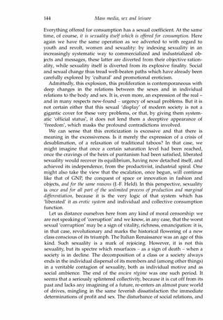 144 Mass media, sex and leisure
Everything offered for consumption has a sexual coefficient. At the same
time, of course, it is sexuality itself which is offered for consumption. Here
again we have the same operation as we adverted to with regard to
youth and revolt, women and sexuality: by indexing sexuality in an
increasingly systematic way to commercialized and industrialized ob­
jects and messages, these latter are diverted from their objective ration­
ality, while sexuality itself is diverted from its explosive finality. Social
and sexual change thus tread well-beaten paths which have already been
carefully explored by 'cultural' and promotional eroticism.
Admittedly, this explosion, this proliferation is contemporaneous with
deep changes in the relations between the sexes and in individual
relations to the body and sex. It is, even more, an expression of the real ­
and in many respects new-found - urgency of sexual problems. But it is
not certain either that this sexual 'display' of modern society is not a
gigantic cover for these very problems, or that, by giving them system­
atic 'official status', it does not lend them a deceptive appearance of
'freedom', which masks the profound contradictions involved.
We can sense that this eroticization is excessive and that there is
meaning in the excessiveness. Is it merely the expression of a crisis of
desublimation, of a relaxation of traditional taboos? In that case, we
might imagine that once a certain saturation level had been reached,
once the cravings of the heirs of puritanism had been satisfied, liberated
sexuality would recover its equilibrium, having now detached itself, and
achieved its independence, from the productivist, industrial spiral. One
might also take the view that the escalation, once begun, will continue
like that of GNP, the conquest of space or innovation in fashion and
objects, and for the same reasons (J.-F. Held). In this perspective, sexuality
is once and for all part of the unlimited process of production and marginal
dif
ferentiation, because it is the very logic of that system which has
'liberated' it as erotic system and individual and collective consumption
function.
Let us distance ourselves here from any kind of moral censorship: we
are not speaking of 'corruption' and we know, in any case, that the worst
sexual 'corruption' may be a sign of vitality, richness, emancipation: it is,
in that case, revolutionary and marks the historical flowering of a new
class conscious of its triumph. The Italian Renaissance was an age of this
kind. Such sexuality is a mark of rejoicing. However, it is not this
sexuality, but its spectre which resurfaces - as a sign of death - when a
society is in decline. The decomposition of a class or a society always
ends in the individual dispersal of its members and (among other things)
in a veritable contagion of sexuality, both as individual motive and as
social ambience. The end of the ancien regime was one such period. It
seems that a seriously splintered collectivity, because it is cut off from its
past and lacks any imagining of a future, re-enters an almost pure world
of drives, mingling in the same feverish dissatisfaction the immediate
determinations of profit and sex. The disturbance of social relations, and
Copyrighted Material
 