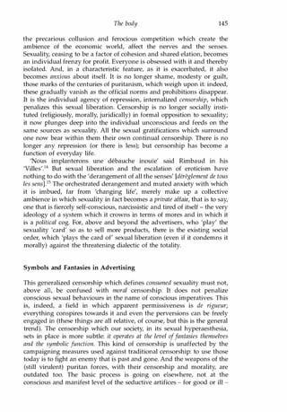 The body 145
the precarious collusion and ferocious competition which create the
ambience of the economic world, affect the nerves and the senses.
Sexuality, ceasing to be a factor of cohesion and shared elation, becomes
an individual frenzy for profit. Everyone is obsessed with it and thereby
isolated. And, in a characteristic feature, as it is exacerbated, it also
becomes anxious about itself. It is no longer shame, modesty or guilt,
those marks of the centuries of puritanism, which weigh upon it: indeed,
these gradually vanish as the official norms and prohibitions disappear.
It is the individual agency of repression, internalized censorship, which
penalizes this sexual liberation. Censorship is no longer socially insti­
tuted (religiously, morally, juridically) in formal opposition to sexuality;
it now plunges deep into the individual unconscious and feeds on the
same sources as sexuality. All the sexual gratifications which surround
one now bear within them their own continual censorship. There is no
longer any repression (or there is less); but censorship has become a
function of everyday life.
'Nous implanterons une debauche inouie' said Rimbaud in his
'Villes'.14 But sexual liberation and the escalation of eroticism have
nothing to do with the 'derangement of all the senses' [dereglement de tous
les sens].15 The orchestrated derangement and muted anxiety with which
it is imbued, far from 'changing life', merely make up a collective
ambience in which sexuality in fact becomes a private affair, that is to say,
one that is fiercely self-conscious, narcissistic and tired of itself - the very
ideology of a system which it crowns in terms of mores and in which it
is a political cog. For, above and beyond the advertisers, who 'play' the
sexuality 'card' so as to sell more products, there is the existing social
order, which 'plays the card of' sexual liberation (even if it condemns it
morally) against the threatening dialectic of the totality.
Symbols and Fantasies in Advertising
This generalized censorship which defines consumed sexuality must not,
above all, be confused with moral censorship. It does not penalize
conscious sexual behaviours in the name of conscious imperatives. This
is, indeed, a field in which apparent permissiveness is de rigueur;
everything conspires towards it and even the perversions can be freely
engaged in (these things are all relative, of course, but this is the general
trend). The censorship which our society, in its sexual hyperaesthesia,
sets in place is more subtle: it operates at the level offantasies themselves
and the symbolic function. This kind of censorship is unaffected by the
campaigning measures used against traditional censorship: to use those
today is to fight an enemy that is past and gone. And the weapons of the
(still virulent) puritan forces, with their censorship and morality, are
outdated too. The basic process is going on elsewhere, not at the
conscious and manifest level of the seductive artifices - for good or ill -
Copyrighted Material
 