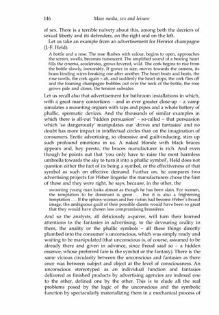 146 Mass media, sex and leisure
of sex. There is a terrible naIvety about this, among both the decriers of
sexual liberty and its defenders, on the right and on the left.
Let us take an example from an advertisement for Henriot champagne
G.-F. Held).
A bottle and a rose. The rose flushes with colour, begins to open, approaches
the screen, swells, becomes tumescent. The amplified sound of a beating heart
fills the cinema, accelerates, grows fevered, wild. The cork begins to rise from
the bottle slowly, inexorably. It grows in size, moves towards the camera, its
brass binding wires breaking one after another. The heart beats and beats, the
rose swells, the cork again - ah, and suddenly the heart stops, the cork flies off
and the foaming champagne bubbles out over the neck of the bottle, the rose
grows pale and closes, the tension subsides.
Let us recall also that advertisement for bathroom installations in which,
with a great many contortions - and in ever greater close-up - a vamp
simulates a mounting orgasm with taps and pipes and a whole battery of
phallic, spermatic devices. And the thousands of similar examples in
which there is all-out 'hidden persuasion' - so-called - that persuasion
which 'so dangerously' manipulates our 'drives and fantasies' and no
doubt has more impact in intellectual circles than on the imagination of
consumers. Erotic advertising, so obsessive and guilt-inducing, stirs up
such profound emotions in us. A naked blonde with black braces
appears and, hey presto, the braces manufacturer is rich. And even
though he points out that 'you only have to raise the most harmless
umbrella towards the sky to turn it into a phallic symbol', Held does not
question either the fact of its being a symbol, or the effectiveness of that
symbol as such on effective demand. Further on, he compares two
advertising projects for Weber lingerie: the manufacturers chose the first
of these and they were right, he says, because, in the other, the
swooning young man looks almost as though he has been slain. For women,
the temptation to be dominant is great . . . but it is also a frightening
temptation . . . If the sphinx-woman and her victim had become Weber's brand
image, the ambiguous guilt of their possible clients would have been so great
that they would have chosen less compromising brassieres.
And so the analysts, all deliciously a-quiver, will turn their learned
attentions to the fantasies in advertising, to the devouring orality in
them, the anality or the phallic symbols - all these things directly
plumbed into the consumer's unconscious, which was simply ready and
waiting to be manipulated (that unconscious is, of course, assumed to be
already there and given in advance, since Freud said so - a hidden
essence, whose preferred fare is the symbol or the fantasy). There is the
same vicious circularity between the unconscious and fantasies as there
once was between subject and object at the level of consciousness. An
unconscious stereotyped as an individual function and fantasies
delivered as finished products by advertising agencies are indexed one
to the other, defined one by the other. This is to elude all the real
problems posed by the logic of the unconscious and the symbolic
function by spectacularly materializing them in a mechanical process of
Copyrighted Material
 