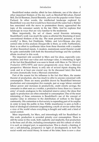 Introduction 3
Baudrillard makes similar, albeit far less elaborate, use of the ideas of
other important thinkers of the day such as Marshall McLuhan, Daniel
Bell, David Riesman, Daniel Boorstin, and even the popular writer Vance
Packard. In other words, the intellectual landscape explored by
Baudrillard was one that would have been much the same had a thinker
less associated with the move to postmodern theory approached the
topic of the consumer society in the late 1960s. And he explores that
landscape in ways that are very familiar to the modernist.
More importantly, the set of classic social theorists informing
Baudrillard's work was much the same as affected the theorizing of more
conventional thinkers of the day. The most powerful presence, at least
overtly,6 is Marx, but Durkheim, Veblen, and Levi-Strauss also play
central roles in this analysis (Tocqueville is there, as well). Furthermore,
there is an effort to synthesize ideas from these theorists with a number
of other theoretical inputs. A modern, mainstream social theorist would
be quite comfortable with both the theoretical heritage and the synthetic
efforts involved in this work.
The important role accorded to Marx and his ideas, especially com­
modities and their use-value and exchange-value, is interesting in light
of the fact that Baudrillard was soon to break with Marx in The Mirror of
Production (1973/1975) and move progressively away from a Marxian
perspective. Marxian theory is only one of several inputs shaping this
work and in at least one crucial way (to be discussed later) this book
deviates dramatically from a Marxian orientation.
Part of the reason for his influence is the fact that Marx, the master
theorist of production, also has much to offer to anyone concerned with
consumption. There are many parallels drawn by Baudrillard between
production and consumption (for example, just as wage labour extorted
labour power and increases in productivity, credit extorts savings; the
consumer is often seen as a worker, a productive force; there is a 'reserve
army' of needs analogous to the industrial reserve army); the ideas that
apply to production are often extended to consumption. One of the most
interesting of these extensions is Baudrillard's use of the concept of
surplus value in reference to the distribution of welfare to the larger
community. His contention is that society is expending part of its surplus
in order to keep the public in line. Public munificence is seen as both a
kind of ideological constraint (engendering a myth of service rather than
a view of the world where everything is bought and sold) and a kind of
social control.
More importantly, for Marx, and interestingly still for Baudrillard in
this work, production is accorded priority over consumption. There is
still the sense in this work, both explicitly and implicitly, that production
is the base and all else, including consumption and the culture of which
it is such an integral part, is superstructure. This is clearly a limiting, if
not a self-defeating, perspective in light of developments in both the
social world and social theory. In terms of the latter, there is now a clear
Copyrighted Material
 