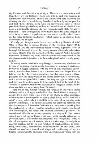 The body 147
signification and the efficacity of signs: 'There is the unconscious and
then there are the fantasies which lock into it, and this miraculous
combination sells products.' There is the same naIvety here as among the
ethnologists who believed the myths related to them by native peoples
and took them literally, along with the superstitious belief of those
peoples in the magical efficacy of their myths and rites - all of which was
done to maintain the ethnologists' own rationalist myth of the 'primitive
mentality'. There are beginning to be doubts about the direct impact of
advertising on sales. It is perhaps also time to cast equally radical doubt
on this naIve fantasmic mechanics - which serves as an alibi for both
advertisers and analysts.
Crudely put, the question is this: is there really any libido in all this?
What is there that is sexual, libidinal in the eroticism deployed? Is
advertising (and are the other mass-media systems) a genuine 'scene' of
fantasy? Is this manifest symbolic, fantasy content ultimately to be taken
any more literally than the manifest content of dreams? And is the erotic
injunction ultimately any more valid or symbolically effective than the
direct commercial injunction is in the marketplace? What is really going
on here?
In reality, one is faced with a mythology at one remove, which strives
to pass off as fantasy what is merelyfantasmagoria, to entrap individuals,
by way of a rigged symbolics, with the myth of their individual uncon­
scious, to make them invest it as a consumer function. People have to
believe that they 'have' an unconscious, that that unconscious is there,
projected into and objectivized in the 'erotic' symbolism of advertising,
which serves as a proof that it exists, that they are right to believe in it
and therefore to wish to come to terms with it, first at the level of the
'reading' of symbols, then by the acquisition of the goods designated by
those symbols and supporting those 'fantasies'.
There are, in fact, neither symbols nor fantasies in this whole erotic
shebang, and it is tilting at windmills to describe all this as a 'strategy of
desire'. Even when there is not irony in the phallic or other messages,
when they are not conveyed in an openly playful way, 'with a nod and a
wink', we may safely take it that all the erotic material surrounding us is
entirely culturalized. It is neither fantasmic nor symbolic materiat but
simply atmospheric. It is neither Desire nor the Unconscious speaking, but
the psychoanalytic culture, or rather subculture, which has become banal
and commonplace, has passed into ordinary commercial parlance. It is
second-level affabulation; strictly speaking, it is allegory. Id (the Uncon­
scious) does not speak there; what does speak merely refers on to
psychoanalysis as it is established, integrated and 'recuperated' today in
the cultural system. And it certainly does not refer to psychoanalysis as
analytic practice, but to the sign function of psychoanalysis, as some­
thing culturalized, aestheticized, mass-mediafied. At any event, one
should not confuse a formal and allegorical combinatory of mytho­
logized themes with the discourse of the Unconscious, any more than the
Copyrighted Material
 
