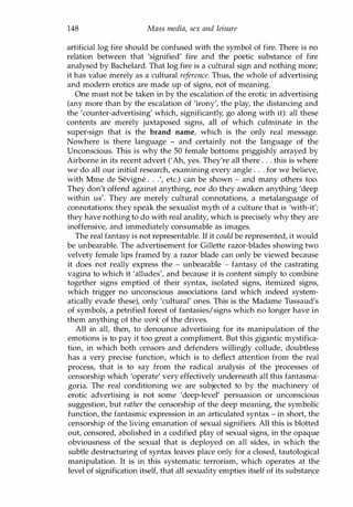 148 Mass media, sex and leisure
artificial log fire should be confused with the symbol of fire. There is no
relation between that 'signified' fire and the poetic substance of fire
analysed by Bachelard. That log fire is a cultural sign and nothing more;
it has value merely as a cultural reference. Thus, the whole of advertising
and modern erotics are made up of signs, not of meaning.
One must not be taken in by the escalation of the erotic in advertising
(any more than by the escalation of 'irony', the play, the distancing and
the 'counter-advertising' which, significantly, go along with it): all these
contents are merely juxtaposed signs, all of which culminate in the
super-sign that is the brand name, which is the only real message.
Nowhere is there language - and certainly not the language of the
Unconscious. This is why the 50 female bottoms priggishly arrayed by
Airborne in its recent advert ('Ah, yes. They're all there . . . this is where
we do all our initial research, examining every angle . . . for we believe,
with Mme de Sevigne . . .', etc.) can be shown - and many others too.
They don't offend against anything, nor do they awaken anything 'deep
within us'. They are merely cultural connotations, a metalanguage of
connotations: they speak the sexualist myth of a culture that is 'with-it';
they have nothing to do with real anality, which is precisely why they are
inoffensive, and immediately consumable as images.
The real fantasy is not representable. If it could be represented, it would
be unbearable. The advertisement for Gillette razor-blades showing two
velvety female lips framed by a razor blade can only be viewed because
it does not really express the - unbearable - fantasy of the castrating
vagina to which it 'alludes', and because it is content simply to combine
together signs emptied of their syntax, isolated signs, itemized signs,
which trigger no unconscious associations (and which indeed system­
atically evade these), only 'cultural' ones. This is the Madame Tussaud's
of symbols, a petrified forest of fantasies/signs which no longer have in
them anything of the work of the drives.
All in all, then, to denounce advertising for its manipulation of the
emotions is to pay it too great a compliment. But this gigantic mystifica­
tion, in which both censors and defenders willingly collude, doubtless
has a very precise function, which is to deflect attention from the real
process, that is to say from the radical analysis of the processes of
censorship which 'operate' very effectively underneath all this fantasma­
goria. The real conditioning we are subjected to by the machinery of
erotic advertising is not some 'deep-level' persuasion or unconscious
suggestion, but rather the censorship of the deep meaning, the symbolic
function, the fantasmic expression in an articulated syntax - in short, the
censorship of the living emanation of sexual signifiers. All this is blotted
out, censored, abolished in a codified play of sexual signs, in the opaque
obviousness of the sexual that is deployed on all sides, in which the
subtle destructuring of syntax leaves place only for a closed, tautological
manipulation. It is in this systematic terrorism, which operates at the
level of signification itself, that all sexuality empties itself of its substance
Copyrighted Material
 