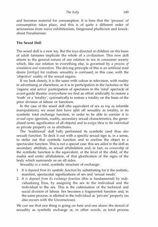 The body 149
and becomes material for consumption. It is here that the 'process' of
consumption takes place, and this is of quite a different order of
seriousness from naive exhibitionism, fairground phallicism and knock­
about Freudianism.
The Sexed Doll
The sexed doll is a new toy. But the toys directed at children on the basis
of adult fantasies implicate the whole of a civilization. This new doll
attests to the general nature of our relation to sex in consumer society
which, like our relation to everything else, is governed by a process of
simulation and restoration. The driving principle of this is an artificial mad
desire [vertigel for realism: sexuality is confused, in this case, with the
'objective' reality of the sexual organs.
If we look closely, it is the same with colour in television, with nudity
in advertising or elsewhere, as it is in participation in the factories or the
'organic and active' participation of spectators in the 'total' spectacle of
avant-garde theatre: everywhere we find an effort artificially to restore a
'truth' or a 'totality', systematically to restore a totality on the basis of the
prior division of labour or functions.
In the case of the sexed doll (the equivalent of sex as toy, as infantile
manipulation), we must first have split off sexuality as totality, in its
symbolic total exchange function, in order to be able to contain it in
sexual signs (genitals, nudity, secondary sexual characteristics, the gener­
alized erotic signification of all objects) and to assign these to the individual
as private property or as attributes.
The 'traditional' doll fully performed its symbolic (and thus also
sexual) function. To deck it out with a specific sexual sign is, in a sense,
to strike out that symbolic function and to confine the object to a
spectacular function. This is not a special case: this sex added to the doll as
secondary attribute, as sexual affabulation and, in fact, as censorship of
the symbolic function is the equivalent, at the level of the child, of the
nudist and erotic affabulation, of that glorification of the signs of the
body which surrounds us on all sides.
Sexuality is a total, symbolic structure of exchange:
1 It is deposedfrom its symbolicfunction by substituting for it the realistic,
manifest, spectacular significations of sex and 'sexual needs'.
2 It is deposed from its exchange function (this is fundamental) by indi­
vidualizing Eros, by assigning the sex to the individual and the
individual to the sex. This is the culmination of the technical and
social division of labour. Sex becomes a fragmented function and, in
the same process, is allotted to the individual as 'private' property (as
also occurs with the Unconscious).
We can see that one thing is going on here and one alone: the denial of
sexuality as symbolic exchange or, in other words, as total process
Copyrighted Material
 