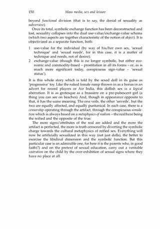 150 Mass media, sex and leisure
beyond functional division (that is to say, the denial of sexuality as
subversive).
Once its total, symbolic exchange function has been deconstructed and
lost, sexuality collapses into the dual use-value/exchange-value schema
(which two aspects are together characteristic of the notion of object). It is
objectivized as a separate function, both:
1 use-value for the individual (by way of his/her own sex, 'sexual
technique' and 'sexual needs', for in this case, it is a matter of
technique and needs, not of desire);
2 exchange-value (though this is no longer symbolic, but either eco­
nomic and commodity-based - prostitution in all its forms - or, as is
much more significant today, conspicuous sign-value - 'sexual
status').
It is this whole story which is told by the sexed doll in its guise as
'progressive' toy. Like the naked female rump thrown in as a bonus in an
advert for record players or Air India, this dollish sex is a logical
aberration. It is as grotesque as a brassiere on a pre-pubescent girl (a
thing you can see on beaches). And, though in appearance opposite to
that, it has the same meaning. The one veils, the other 'unveils', but the
two are equally affected, and equally puritanical. In each case, there is a
censorship operating through the artifact, through the conspicuous simula­
tion which is always based on a metaphysics ofrealism - the real here being
the reified and the opposite of the true.
The more signs/attributes of the real are added and the more the
artifact is perfected, the more is truth censored by diverting the symbolic
charge towards the cultural metaphysics of reified sex. Everything will
now be artificially sexualized in this way (not just dolls), the better to
exorcise the libidinal dimension and the symbolic function. But this
particular case is an admirable one, for here it is the parents who, in good
faith(?) and on the pretext of sexual education, carry out a veritable
castration on the child by the over-exhibition of sexual signs where they
have no place at all.
Copyrighted Material
 
