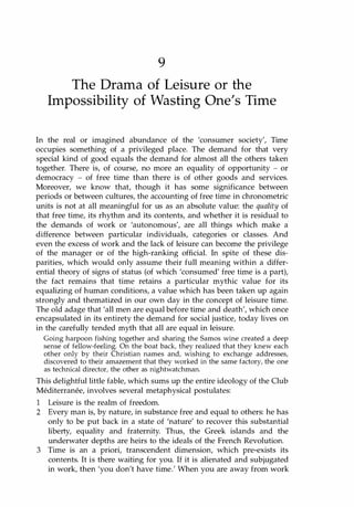 9
The Drama of Leisure or the
Impossibility of Wasting One's Time
In the real or imagined abundance of the 'consumer society', Time
occupies something of a privileged place. The demand for that very
special kind of good equals the demand for almost all the others taken
together. There is, of course, no more an equality of opportunity - or
democracy - of free time than there is of other goods and services.
Moreover, we know that, though it has some significance between
periods or between cultures, the accounting of free time in chronometric
units is not at all meaningful for us as an absolute value: the quality of
that free time, its rhythm and its contents, and whether it is residual to
the demands of work or 'autonomous', are all things which make a
difference between particular individuals, categories or classes. And
even the excess of work and the lack of leisure can become the privilege
of the manager or of the high-ranking official. In spite of these dis­
parities, which would only assume their full meaning within a differ­
ential theory of signs of status (of which 'consumed' free time is a part),
the fact remains that time retains a particular mythic value for its
equalizing of human conditions, a value which has been taken up again
strongly and thematized in our own day in the concept of leisure time.
The old adage that 'all men are equal before time and death', which once
encapsulated in its entirety the demand for social justice, today lives on
in the carefully tended myth that all are equal in leisure.
Going harpoon fishing together and sharing the Samos wine created a deep
sense of fellow-feeling. On the boat back, they realized that they knew each
other only by their Christian names and, wishing to exchange addresses,
discovered to their amazement that they worked in the same factory, the one
as technical director, the other as nightwatchman.
This delightful little fable, which sums up the entire ideology of the Club
Mediterranee, involves several metaphysical postulates:
1 Leisure is the realm of freedom.
2 Every man is, by nature, in substance free and equal to others: he has
only to be put back in a state of 'nature' to recover this substantial
liberty, equality and fraternity. Thus, the Greek islands and the
underwater depths are heirs to the ideals of the French Revolution.
3 Time is an a priori, transcendent dimension, which pre-exists its
contents. It is there waiting for you. If it is alienated and subjugated
in work, then 'you don't have time.' When you are away from work
Copyrighted Material
 