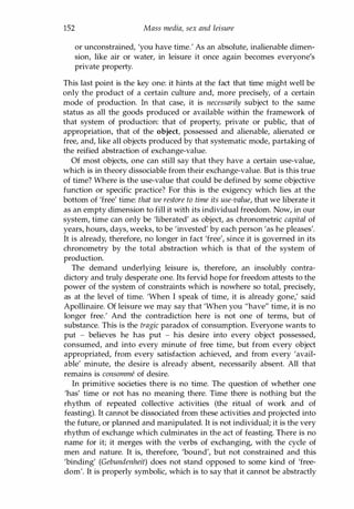 152 Mass media, sex and leisure
or unconstrained, 'you have time.' As an absolute, inalienable dimen­
sion, like air or water, in leisure it once again becomes everyone's
private property.
This last point is the key one: it hints at the fact that time might well be
only the product of a certain culture and, more precisely, of a certain
mode of production. In that case, it is necessarily subject to the same
status as all the goods produced or available within the framework of
that system of production: that of property, private or public, that of
appropriation, that of the object, possessed and alienable, alienated or
free, and, like all objects produced by that systematic mode, partaking of
the reified abstraction of exchange-value.
Of most objects, one can still say that they have a certain use-value,
which is in theory dissociable from their exchange-value. But is this true
of time? Where is the use-value that could be defined by some objective
function or specific practice? For this is the exigency which lies at the
bottom of 'free' time: that we restore to time its use-value, that we liberate it
as an empty dimension to fill it with its individual freedom. Now, in our
system, time can only be 'liberated' as object, as chronometric capital of
years, hours, days, weeks, to be 'invested' by each person 'as he pleases'.
It is already, therefore, no longer in fact 'free', since it is governed in its
chronometry by the total abstraction which is that of the system of
production.
The demand underlying leisure is, therefore, an insolubly contra­
dictory and truly desperate one. Its fervid hope for freedom attests to the
power of the system of constraints which is nowhere so total, precisely,
as at the level of time. 'When I speak of time, it is already gone,' said
Apollinaire. Of leisure we may say that 'When you "have" time, it is no
longer free.' And the contradiction here is not one of terms, but of
substance. This is the tragic paradox of consumption. Everyone wants to
put - believes he has put - his desire into every object possessed,
consumed, and into every minute of free time, but from every object
appropriated, from every satisfaction achieved, and from every 'avail­
able' minute, the desire is already absent, necessarily absent. All that
remains is consomme of desire.
In primitive societies there is no time. The question of whether one
'has' time or not has no meaning there. Time there is nothing but the
rhythm of repeated collective activities (the ritual of work and of
feasting). It cannot be dissociated from these activities and projected into
the future, or planned and manipulated. It is not individual; it is the very
rhythm of exchange which culminates in the act of feasting. There is no
name for it; it merges with the verbs of exchanging, with the cycle of
men and nature. It is, therefore, 'bound', but not constrained and this
'binding' (Gebundenheit) does not stand opposed to some kind of 'free­
dom'. It is properly symbolic, which is to say that it cannot be abstractly
Copyrighted Material
 