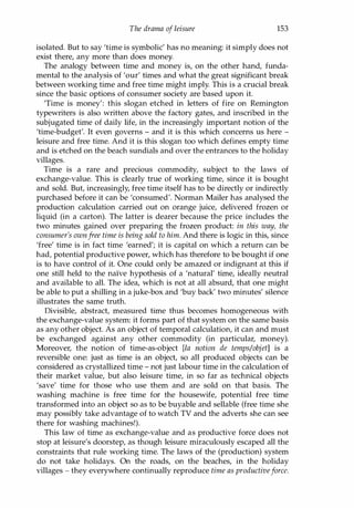 The drama of leisure 153
isolated. But to say 'time is symbolic' has no meaning: it simply does not
exist there, any more than does money.
The analogy between time and money is, on the other hand, funda­
mental to the analysis of 'our' times and what the great significant break
between working time and free time might imply. This is a crucial break
since the basic options of consumer society are based upon it.
'Time is money': this slogan etched in letters of fire on Remington
typewriters is also written above the factory gates, and inscribed in the
subjugated time of daily life, in the increasingly important notion of the
'time-budget'. It even governs - and it is this which concerns us here -
leisure and free time. And it is this slogan too which defines empty time
and is etched on the beach sundials and over the entrances to the holiday
villages.
Time is a rare and precious commodity, subject to the laws of
exchange-value. This is clearly true of working time, since it is bought
and sold. But, increasingly, free time itself has to be directly or indirectly
purchased before it can be 'consumed'. Norman Mailer has analysed the
production calculation carried out on orange juice, delivered frozen or
liquid (in a carton). The latter is dearer because the price includes the
two minutes gained over preparing the frozen product: in this way, the
consumer's ownfree time is being sold to him. And there is logic in this, since
'free' time is in fact time 'earned'; it is capital on which a return can be
had, potential productive power, which has therefore to be bought if one
is to have control of it. One could only be amazed or indignant at this if
one still held to the naive hypothesis of a 'natural' time, ideally neutral
and available to all. The idea, which is not at all absurd, that one might
be able to put a shilling in a juke-box and 'buy back' two minutes' silence
illustrates the same truth.
Divisible, abstract, measured time thus becomes homogeneous with
the exchange-value system: it forms part of that system on the same basis
as any other object. As an object of temporal calculation, it can and must
be exchanged against any other commodity (in particular, money).
Moreover, the notion of time-as-object [la notion de temps/objet] is a
reversible one: just as time is an object, so all produced objects can be
considered as crystallized time - not just labour time in the calculation of
their market value, but also leisure time, in so far as technical objects
'save' time for those who use them and are sold on that basis. The
washing machine is free time for the housewife, potential free time
transformed into an object so as to be buyable and sellable (free time she
may possibly take advantage of to watch TV and the adverts she can see
there for washing machines!).
This law of time as exchange-value and as productive force does not
stop at leisure's doorstep, as though leisure miraculously escaped all the
constraints that rule working time. The laws of the (production) system
do not take holidays. On the roads, on the beaches, in the holiday
villages - they everywhere continually reproduce time as productiveforce.
Copyrighted Material
 