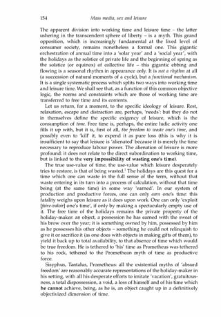 154 Mass media, sex and leisure
The apparent division into working time and leisure time - the latter
ushering in the transcendent sphere of liberty - is a myth. This grand
opposition, which is increasingly fundamental at the lived level of
consumer society, remains nonetheless a formal one. This gigantic
orchestration of annual time into a 'solar year' and a 'social year', with
the holidays as the solstice of private life and the beginning of spring as
the solstice (or equinox) of collective life - this gigantic ebbing and
flowing is a seasonal rhythm in appearance only. It is not a rhythm at all
(a succession of natural moments of a cycle), but a functional mechanism.
It is a single systematic process which splits two ways into working time
and leisure time. We shall see that, as a function of this common objective
logic, the norms and constraints which are those of working time are
transferred to free time and its contents.
Let us return, for a moment, to the specific ideology of leisure. Rest,
relaxation, escape and distraction are, perhaps, 'needs': but they do not
in themselves define the specific exigency of leisure, which is the
consumption of time. Free time is, perhaps, the entire ludic activity one
fills it up with, but it is, first of all, the freedom to waste one's time, and
possibly even to 'kill' it, to expend it as pure loss (this is why it is
insufficient to say that leisure is 'alienated' because it is merely the time
necessary to reproduce labour power. The alienation of leisure is more
profound: it does not relate to the direct subordination to working time,
but is linked to the very impossibility of wasting one's time).
The true use-value of time, the use-value which leisure desperately
tries to restore, is that of being wasted.1 The holidays are this quest for a
time which one can waste in the full sense of the term, without that
waste entering in its turn into a process of calculation, without that time
being (at the same time) in some way 'earned'. In our system of
production and productive forces, one can only earn one's time: this
fatality weighs upon leisure as it does upon work. One can only 'exploit
[faire-valoir] one's time', if only by making a spectacularly empty use of
it. The free time of the holidays remains the private property of the
holiday-maker: an object, a possession he has earned with the sweat of
his brow over the year; it is something owned by him, possessed by him
as he possesses his other objects - something he could not relinquish to
give it or sacrifice it (as one does with objects in making gifts of them), to
yield it back up to total availability, to that absence of time which would
be true freedom. He is tethered to 'his' time as Prometheus was tethered
to his rock, tethered to the Promethean myth of time as productive
force.
Sisyphus, Tantalus, Prometheus: all the existential myths of 'absurd
freedom' are reasonably accurate representations of the holiday-maker in
his setting, with all his desperate efforts to imitate 'vacation', gratuitous­
ness, a total dispossession, a void, a loss of himself and of his time which
he cannot achieve, being, as he is, an object caught up in a definitively
objectivized dimension of time.
Copyrighted Material
 