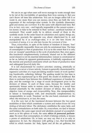 The drama of leisure 155
We are in an age when men will never manage to waste enough time
to be rid of the inevitability of spending their lives earning it. But you
can't throw off time like underwear. You can no longer either kill it or
waste it, any more than you can money, since they are both the very
expression of the exchange-value system. In the symbolic dimension,
gold and money are excrement. It is the same with objectivized time. But
it is, in fact, very rare - and logically impossible in the current system -
for money or time to be restored to their 'archaic', sacrificial function of
excrement. That would really be to deliver oneself of them in the
symbolic mode. In the order based on calculation and capital, things are,
in a sense, precisely the opposite way about: objectivized by it, and
manipulated by it as exchange-value, it is we who have become the
excrement of money, it is we who have become the excrement of time.
Thus, everywhere, in spite of the fiction of freedom in leisure, 'free'
time is logically impossible: there can only be constrained time. The time
of consumption is that of production. It is so to the extent that it is only
ever an 'escapist' parenthesis in the cycle of production. But, once again,
this functional complementarity (variously shared out in the different
social classes) is not its essential determination. Leisure is constrained in
so far as, behind its apparent gratuitousness, it faithfully reproduces all
the mental and practical constraints which are those of productive time
and subjugated [asservi] daily life.
It is not characterized by creative activities: creating, artistically or
otherwise, is never a leisure activity. Leisure is generally characterized by
regressive activities of a type pre-dating modern forms of work (potter­
ing, handicrafts, collecting, fishing). The guiding model for free time is
the only one experienced up to that point: the model of childhood. But
there is confusion here between the childhood experience of freedom in
play and the nostalgia for a stage of social development prior to the
division of labour. In each of these cases, because the totality and
spontaneity leisure seeks to restore come into being in a social time
marked essentially by the modern division of labour, they take the
objective form of escape and irresponsibility. Now, this irresponsibility
in leisure is homologous with, and structurally complementary to,
irresponsibility in work. 'Freedom' on the one hand, constraint on the
other: the structure is, in fact, the same.
It is the very fact of the functional division between the two great
modalities of time which constitutes a system and makes leisure the very
ideology ofalienated labour. The dichotomy establishes the same lacks and
the same contradictions on both sides. So, everywhere, we find in leisure
and holidays the same eager moral and idealistic pursuit of accomplish­
ment as in the sphere of work, the same ethics of pressured perform­
ance. No more than consumption, to which it belongs entirely, is leisure
a praxis of satisfaction. Or, at least, we may say that it is so only in
appearance. In fact, the obsession with getting a tan, that bewildered
whirl in which tourists 'do' Italy, Spain and all the art galleries, the
Copyrighted Material
 