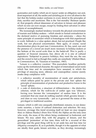 156 Mass media, sex and leisure
gymnastics and nudity which are de rigueur under an obligatory sun and,
most important of all, the smiles and unfailingjoie de vivre all attest to the
fact that the holiday-maker conforms in every detail to the principles of
duty, sacrifice and asceticism. This is the 'fun-morality' Riesman speaks
of, that properly ethical dimension of salvation in leisure and pleasure
which no one can now escape, except by finding their salvation in other
criteria of accomplishment.
The increasingly marked tendency towards the physical concentration
of tourists and holiday-makers - which stands in formal contradiction to
the declared motive of pursuing freedom and autonomy - obeys the
same principle of constraint which is homologous with that experienced
in work. Solitude is a value spoken about, but not practised. People flee
work, but not physical concentration. Here again, of course, social
discrimination plays its part (see Communications, 8). Sea, sand, sun and
the presence of a crowd are much more necessary to holiday-makers at
the bottom of the social scale than to the better-off. This is partly a
question of financial resources, but, above all, it is one of cultural
aspirations: 'Subjected to passive holidays, they need the sea, the sun
and the crowd to feel as though they really are somebody' (Hubert Mace,
in Communications, 10, 'Vacances et tourisme', 1967).
'Leisure is a collective vocation.' This journalistic headline perfectly
sums up the institutional character, the aspect of internalized social norm
which free time and its consumption have assumed, in which the
privilege of enjoying snow, idleness and cosmopolitan cuisine merely
masks deep compliance with:
1 a collective morality of maximization of needs and satisfactions,
which reflects point by point in the private and 'free' sphere the
principle of maximization of production and productive forces in the
'social' sphere;
2 a code of distinction, a structure of differentiation - the distinctive
criterion, which for the well-to-do of earlier ages was 'idleness',
having now become the 'consumption' of useless time. It is the
constraint that one must do nothing (useful) which governs leisure -
and does so very tyrannically - just as it governed the status of the
privileged in traditional societies.
Leisure, which is still very unequally distributed, remains, in our demo­
cratic societies, a factor of cultural distinction and selection. We may,
however, envisage this trend reversing itself (at least we may imagine
this): in Aldous Huxley's Brave New World, the Alphas are the only ones
who work, the mass of the others being condemned to hedonism and
leisure. We may admit that, with the progress of leisure, and the
generalized 'promotion' of free time, there will be a reversal of this
privilege and the great thing will be to set aside less and less time for
obligatory consumption. If, as is probable, though it is the opposite of what
are ideally their goals, leisure activities, as they develop, increasingly
Copyrighted Material
 