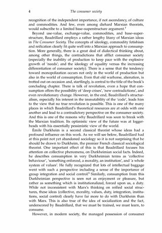 4 The consumer society
recognition of the independent importance, if not ascendancy, of culture
and commodities. And few, even among diehard Marxian theorists,
would subscribe to a limited base-superstructure argument?
Beyond use-value, exchange-value, commodities, and base-super­
structure, Baudrillard employs a rather lengthy litany of Marxian ideas
in The Consumer Society. The concepts of ideology, commodity fetishism
and reification clearly fit quite well into a Marxian approach to consump­
tion. More generally, there is a great deal of dialectical thinking about,
among other things, the contradictions that afflict consumer society
(especially the inability of production to keep pace with the explosive
growth of 'needs'; and the ideology of equality versus the increasing
differentiation of consumer society). There is a sense that the tendency
toward monopolization occurs not only in the world of production but
also in the world of consumption. Even that old warhorse, alienation, is
trotted out on occasion and, startlingly, is central to the title of the book's
concluding chapter. There is talk of revolution, even a hope that con­
sumption offers the possibility of 'deep crises', 'new contradictions', and
even revolutionary change. However, in the end, Baudrillard's structur­
alism, especially his interest in the immutability of the 'code', leads him
to the view that no true revolution is possible. This is one of the many
places in which Baudrillard's theoretical resources are at odds with one
another and lead to a contradictory perspective on the consumer society.
And this is one of the reasons why Baudrillard was soon to break with
the Marxian tradition. Its optimistic view of the future was at logger­
heads with his essentially pessimistic view of the world.
Emile Durkheim is a second classical theorist whose ideas had a
profound influence on this work. As we will see below, Baudrillard had
at this point not yet abandoned sociology so it is not surprising that he
should be drawn to Durkheim, the premier French classical sociological
theorist. One important effect of this is that Baudrillard focuses his
attention on collective phenomena, on Durkheimian social facts. Indeed,
he describes consumption in very Durkheimian terms as 'collective
behaviour', 'something enforced, a morality, an institution', and 'a whole
system of values'. He fully recognized that lots of intellectual baggage
went with such a perspective including a sense of the importance of
group integration and social control.8 Similarly, consumption from this
Durkheimian perspective is seen not as enjoyment or pleasure, but
rather as something which is institutionalized, forced upon us, a duty.
While not inconsistent with Marx's thinking on reified social struc­
tures, these ideas (collective, morality, values, duty, integration, institu­
tions, social control) clearly have far more to do with Durkheim than
with Marx. This is also true of the idea of socialization and the fact,
underscored by Baudrillard, that we must be trained, we must learn, to
consume.
However, in modern society, the managed possession of consumer
Copyrighted Material
 