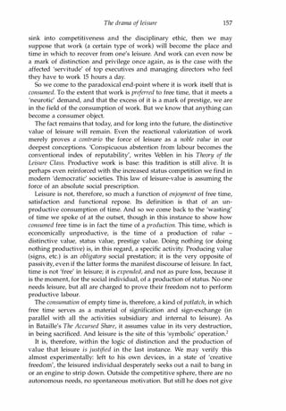 The drama of leisure 157
sink into competitiveness and the disciplinary ethic, then we may
suppose that work (a certain type of work) will become the place and
time in which to recover from one's leisure. And work can even now be
a mark of distinction and privilege once again, as is the case with the
affected 'servitude' of top executives and managing directors who feel
they have to work 15 hours a day.
So we come to the paradoxical end-point where it is work itself that is
consumed. To the extent that work is preferred to free time, that it meets a
'neurotic' demand, and that the excess of it is a mark of prestige, we are
in the field of the consumption of work. But we know that anything can
become a consumer object.
The fact remains that today, and for long into the future, the distinctive
value of leisure will remain. Even the reactional valorization of work
merely proves a contrario the force of leisure as a noble value in our
deepest conceptions. 'Conspicuous abstention from labour becomes the
conventional index of reputability', writes Veblen in his Theory of the
Leisure Class. Productive work is base: this tradition is still alive. It is
perhaps even reinforced with the increased status competition we find in
modern 'democratic' societies. This law of leisure-value is assuming the
force of an absolute social prescription.
Leisure is not, therefore, so much a function of enjoyment of free time,
satisfaction and functional repose. Its definition is that of an un­
productive consumption of time. And so we come back to the 'wasting'
of time we spoke of at the outset, though in this instance to show how
consumed free time is in fact the time of a production. This time, which is
economically unproductive, is the time of a production of value -
distinctive value, status value, prestige value. Doing nothing (or doing
nothing productive) is, in this regard, a specific activity. Producing value
(signs, etc.) is an obligatory social prestation; it is the very opposite of
passivity, even if the latter forms the manifest discourse of leisure. In fact,
time is not 'free' in leisure; it is expended, and not as pure loss, because it
is the moment, for the social individual, of a production of status. No one
needs leisure, but all are charged to prove their freedom not to perform
productive labour.
The consumation of empty time is, therefore, a kind of potlatch, in which
free time serves as a material of signification and sign-exchange (in
parallel with all the activities subsidiary and internal to leisure). As
in Bataille's The Accursed Share, it assumes value in its very destruction,
in being sacrificed. And leisure is the site of this 'symbolic' operation.2
It is, therefore, within the logic of distinction and the production of
value that leisure is justified in the last instance. We may verify this
almost experimentally: left to his own devices, in a state of 'creative
freedom', the leisured individual desperately seeks out a nail to bang in
or an engine to strip down. Outside the competitive sphere, there are no
autonomous needs, no spontaneous motivation. But still he does not give
Copyrighted Material
 