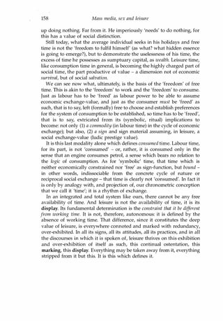 158 Mass media, sex and leisure
up doing nothing. Far from it. He imperiously 'needs' to do nothing, for
this has a value of social distinction.
Still today, what the average individual seeks in his holidays and free
time is not the 'freedom to fulfil himself' (as what? what hidden essence
is going to emerge?), but to demonstrate the uselessness of his time, the
excess of time he possesses as sumptuary capital, as wealth. Leisure time,
like consumption time in general, is becoming the highly charged part of
social time, the part productive of value - a dimension not of economic
survival, but of social salvation.
We can see now what, ultimately, is the basis of the 'freedom' of free
time. This is akin to the 'freedom' to work and the 'freedom' to consume.
Just as labour has to be 'freed' as labour power to be able to assume
economic exchange-value, and just as the consumer must be 'freed' as
such, that is to say, left (formally) free to choose and establish preferences
for the system of consumption to be established, so time has to be 'freed',
that is to say, extricated from its (symbolic, ritual) implications to
become: not only (1) a commodity (in labour time) in the cycle of economic
exchange); but also, (2) a sign and sign material assuming, in leisure, a
social exchange-value (ludic prestige value).
It is this last modality alone which defines consumed time. Labour time,
for its part, is not 'consumed' - or, rather, it is consumed only in the
sense that an engine consumes petrol, a sense which bears no relation to
the logic of consumption. As for 'symbolic' time, that time which is
neither economically constrained nor 'free' as sign-function, but bound -
in other words, indissociable from the concrete cycle of nature or
reciprocal social exchange - that time is clearly not 'consumed'. In fact it
is only by analogy with, and projection of, our chronometric conception
that we call it 'time'; it is a rhythm of exchange.
In an integrated and total system like ours, there cannot be any free
availability of time. And leisure is not the availability of time, it is its
display. Its fundamental determination is the constraint that it be different
from working time. It is not, therefore, autonomous: it is defined by the
absence of working time. That difference, since it constitutes the deep
value of leisure, is everywhere connoted and marked with redundancy,
over-exhibited. In all its signs, all its attitudes, all its practices, and in all
the discourses in which it is spoken of, leisure thrives on this exhibition
and over-exhibition of itself as such, this continual ostentation, this
marking, this display. Everything may be taken away from it, everything
stripped from it but this. It is this which defines it.
Copyrighted Material
 