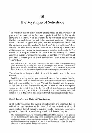 10
The Mystique of Solicitude
The consumer society is not simply characterized by the abundance of
goods and services but by the more important fact that in this society
everything is a service. What is available to be consumed never presents
itself as pure and simple product, but as a personal service, as gratification.
From 'Guinness is good for you', via the receptionist's smile and
the automatic cigarette machine's 'thank-you', to the politicians' deep
concern for their fellow citizens, each of us is beset by a formidable
obligingness, surrounded by a conspiracy of devotion and goodwill. The
tiniest bar of soap is presented as the fruit of the thinking of a whole
council of experts who have been poring for months over the softness of
your skin. Airborne puts its entire management team at the service of
your 'bottom':
For this is the crux. That is our prime area of study . . . Our business is seating
you. Anatomically, socially and, almost, philosophically. All our chairs are the
product of detailed observation of your person . . . If a chair has a polyester
seat, that is all the better to hug the delicate curve of your posterior, etc.
This chair is no longer a chair, it is a total social service for your
benefit.
Nothing is purely and simply consumed today - that is to say, bought,
possessed and used for particular ends. Objects no longer serve a purpose;
first and foremost they serve you. Without this direct object, the person­
alized 'you', without this total ideology of personal service, consumption
would not be what it is. It is the warmth of gratification, of personal
allegiance which gives it its whole meaning - not satisfaction pure and
simple. It is in the sun of this solicitude that modern consumers bask.
Social Transfers and Maternal Transference
In all modern societies, this system of gratification and solicitude has its
official support structure in the form of all the institutions of social
redistribution (social security, pension funds, subsidies, insurances,
grants and the various benefits) by which, as F. Perroux argues,
the public authorities have been induced to correct the excesses of the powers
of the monopolies by providing social allocations aimed at satisfying needs
and not at remunerating productive services. These latter transfers, for which
nothing is apparently rendered in return, in the long term reduce the aggres­
siveness of the so-called dangerous classes.
Copyrighted Material
 