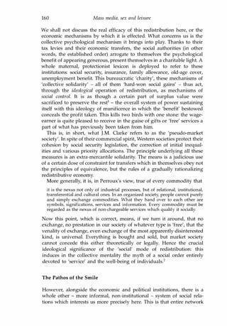 160 Mass media, sex and leisure
We shall not discuss the real efficacy of this redistribution here, or the
economic mechanisms by which it is effected. What concerns us is the
collective psychological mechanism it brings into play. Thanks to their
tax levies and their economic transfers, the social authorities (in other
words, the established order) arrogate to themselves the psychological
benefit of appearing generous, present themselves in a charitable light. A
whole maternal, protectionist lexicon is deployed to refer to these
institutions: social security, insurance, family allowance, old-age cover,
unemployment benefit. This bureaucratic 'charity', these mechanisms of
'collective solidarity' - all of them 'hard-won social gains' - thus act,
through the ideological operation of redistribution, as mechanisms of
social control. It is as though a certain part of surplus value were
sacrificed to preserve the restl - the overall system of power sustaining
itself with this ideology of munificence in which the 'benefit' bestowed
conceals the profit taken. This kills two birds with one stone: the wage­
earner is quite pleased to receive in the guise of gifts or 'free' services a
part of what has previously been taken from him.
This is, in short, what J.M. Clarke refers to as the 'pseudo-market
society'. In spite of their commercial spirit, Western societies protect their
cohesion by social security legislation, the correction of initial inequal­
ities and various priority allocations. The principle underlying all these
measures is an extra-mercantile solidarity. The means is a judicious use
of a certain dose of constraint for transfers which in themselves obey not
the principles of equivalence, but the rules of a gradually rationalizing
redistributive economy.
More generally, it is, in Perroux's view, true of every commodity that
it is the nexus not only of industrial processes, but of relational, institutional,
transferential and cultural ones. In an organized society, people cannot purely
and simply exchange commodities. What they hand over to each other are
symbols, significations, services and information. Every commodity must be
regarded as the nexus of non-chargeable services which qualify it socially.
Now this point, which is correct, means, if we turn it around, that no
exchange, no prestation in our society of whatever type is 'free', that the
venality of exchange, even exchange of the most apparently disinterested
kind, is universal. Everything is bought and sold, but market society
cannot concede this either theoretically or legally. Hence the crucial
ideological significance of the 'social' mode of redistribution: this
induces in the collective mentality the myth of a social order entirely
devoted to 'service' and the well-being of individuals.2
The Pathos of the Smile
However, alongside the economic and political institutions, there is a
whole other - more informal, non-institutional - system of social rela­
tions which interests us more precisely here. This is that entire network
Copyrighted Material
 