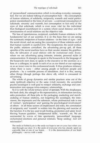 The mystique of solicitude 161
of 'personalized' communication which is invading everyday consump­
tion. For we are indeed talking of consumption here - the consumption
of human relations, of solidarity, reciprocity, warmth and social partici­
pation standardized in the form of services - a continual consumption of
solicitude, sincerity and warmth, but consumption in fact only of the
signs of that solicitude, which is even more vital for the individual
than biological nourishment in a system where social distance and the
atrociousness of social relations are the objective rule.
The loss of (spontaneous, reciprocal, symbolic) human relations is the
fundamental fact of our societies. It is on this basis that we are seeing
the systematic reinjection of human relations - in the form of signs - into
the social circuit, and are seeing the consumption of those relations and of
that human warmth in signifiedform. The receptionist, the social worker,
the public relations consultant, the advertising pin-up girl, all these
apostles of the social machine have as their secular mission the gratifica­
tion, the lubrication of social relations with the institutional smile. Every­
where we see advertising aping intimate, intimist, personal styles of
communication. It attempts to speak to the housewife in the language of
the housewife next door, to speak to the executive or the secretary as a
boss or a colleague, to speak to each of us as our friend or our superego
or as an inner voice in the confessional mode. It thus produces intimacy
where there is none - either among people or between people and
products - by a veritable process of simulation. And it is this, among
other things (though perhaps this above all), which is consumed in
advertising.
The whole of group dynamics and similar practices arise out of the
same (political) objective or the same (vital) necessity: the accredited
psycho-sociologist is well paid to reinject solidarity, exchange and com­
munication into opaque intra-company relationships.
So it is with the whole tertiary sector of services. With the shopkeeper,
the bank clerk, the salesgirl or the representative, in information services,
sales promotion, all these jobs in the packaging, marketing and merch­
andising of human relations, not forgetting the sociologist, the inter­
viewer, the impresario and the salesman, whose professional rule is one
of 'contact', 'participation' and 'gaining the psychological involvement'
of others - in all these sectors of employment and roles, the connotation
of reciprocity and 'warmth' is written into the planning and exercise of
the function. It is the key asset in job-finding, promotion and salary level.
Having 'human qualities', 'interpersonal skills', 'warmth', etc. We are
surrounded by waves of fake spontaneity, 'personalized' language,
orchestrated emotions and personal relations. 'Keep smiling'. Seid nett
miteinanderJ':
The smile of Sofitel-Lyon is the smile we hope to see on your face when you
step through our door. It is the smile of everyone who has already spent an
enjoyable time at one of our hotels . . . It is the demonstration of our hotel
philosophy - service with a smile.
Copyrighted Material
 