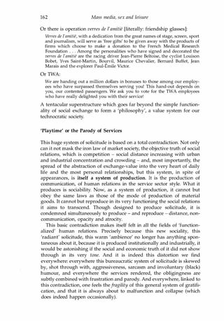 162 Mass media, sex and leisure
Or there is operation verres de l'amitie [literally: friendship glasses]:
Verres de /'amitie, with a dedication from the great names of stage, screen, sport
and journalism, will serve as 'free gifts' to be given away with the products of
firms which choose to make a donation to the French Medical Research
Foundation . . . Among the personalities who have signed and decorated the
verres de /'amitie are the racing driver Jean-Pierre Beltoise, the cyclist Louison
Bobet, Yves Saint-Martin, Bourvil, Maurice Chevalier, Bernard Buffet, Jean
Marais and the explorer Paul-Emile Victor.
Or TWA:
We are handing out a million dollars in bonuses to those among our employ­
ees who have surpassed themselves serving you! This hand-out depends on
you, our contented passengers. We ask you to vote for the TWA employees
who have really delighted you with their service!
A tentacular superstructure which goes far beyond the simple function­
ality of social exchange to form a 'philosophy', a value system for our
technocratic society.
'Playtime' or the Parody of Services
This huge system of solicitude is based on a total contradiction. Not only
can it not mask the iron law of market society, the objective truth of social
relations, which is competition - social distance increasing with urban
and industrial concentration and crowding - and, most importantly, the
spread of the abstraction of exchange-value into the very heart of daily
life and the most personal relationships, but this system, in spite of
appearances, is itself a system of production. It is the production of
communication, of human relations in the service sector style. What it
produces is sociability. Now, as a system of production, it cannot but
obey the same laws as those of the mode of production of material
goods. It cannot but reproduce in its very functioning the social relations
it aims to transcend. Though designed to produce solicitude, it is
condemned simultaneously to produce - and reproduce - distance, non­
communication, opacity and atrocity.
This basic contradiction makes itself felt in all the fields of 'function­
alized' human relations. Precisely because this new sociality, this
'radiant' solicitude, this warm 'ambience' no longer has anything spon­
taneous about it, because it is produced institutionally and industrially, it
would be astonishing if the social and economic truth of it did not show
through in its very tone. And it is indeed this distortion we find
everywhere: everywhere this bureaucratic system of solicitude is skewed
by, shot through with, aggressiveness, sarcasm and involuntary (black)
humour, and everywhere the services rendered, the obligingness are
subtly combined with frustration and parody. And everywhere, linked to
this contradiction, one feels thefragility of this general system of gratifi­
cation, and that it is always about to malfunction and collapse (which
does indeed happen occasionally).
Copyrighted Material
 