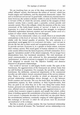 The mystique of solicitude 163
We are touching here on one of the deep contradictions of our so­
called 'affluent' society: that between the notion of 'service', which has
feudal origins and traditions, and the dominant democratic values. The
serf or feudal servant served 'in good faith', without any mental reserva­
tions: however, the system is already visibly in crisis in Swift's Directions
to Servants (1745), in which the servants, united on the margins of their
masters' society, form a society apart, a parasitic, cynical, parodic and
sarcastic society. This is the collapse, where the manners of the day were
concerned, of the fealty-based society of 'service': it leads to a fierce
hypocrisy, to a kind of latent, shamefaced class struggle, to reciprocal
shameless exploitation between masters and servants under cover of a
system of values which, formally, has not changed.
Today we have democratic values: as a result, there is an irresolvable
contradiction at the level of 'services', the provision of which is irrecon­
cilable with the formal equality of persons. The only outcome is a
generalized social game (for it is everyone's lot today - and not just in
private life but also in their social and occupational practice - to receive
or provide services. Everyone is, to a greater or lesser extent, everyone
else's tertiary sector). This social game of human relations in a bureau­
cratic society differs from the fierce hypocrisy of Swift's domestics. It is a
gigantic 'simulation model' of the absent reciprocity. We no longer have
dissimulation here, but functional simulation. The vital minimum of
social communication is only achieved by this pressurized relational
'performance', in which everyone is engaged. It is a magnificent trompe­
l'oeil, designed to smooth over the objective hostility and distance
inherent in all present relationships.
Our world of 'services' is still largely Swift's world. The spite of the
functionary, the aggressiveness of the bureaucrat are archaic forms that
are still Swiftian in inspiration. For example, the servility of the ladies'
hairdresser, the deliberate, unreserved importunity of the commercial
traveller are still violent, forced, caricatural forms of the service relation­
ship. Theirs is a rhetoric of servility in which an alienated form of
personal relationship nonetheless shows through, as it did between
Swift's masters and servants. The way the bank clerk, the bellboy or the
postmistress express, by their acrimony or their hyper-devotion, that
they are paid to do what they do is the very thing that makes them
human, personal and irreducible to the system. Their coarseness, insol­
ence, affected reserve, calculated slowness, open aggressiveness or, con­
versely, their excessive respect is plainly and simply that which, within
them, is battling against the contradiction of having to embody, as though
it were natural, a systematic devotion for which they are also paid. Hence
the unwholesome ambience, constantly verging on veiled aggression, of
this exchange of 'services' in which the real persons resist the functional
'personalization' of the exchanges.
But this is merely an archaic residue: the true functional relationship
today has resolved all tension. The 'functional' service relationship is no
Copyrighted Material
 