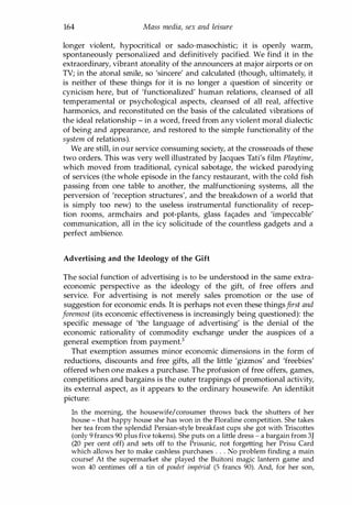 164 Mass media, sex and leisure
longer violent, hypocritical or sado-masochistic; it is openly warm,
spontaneously personalized and definitively pacified. We find it in the
extraordinary, vibrant atonality of the announcers at major airports or on
TV; in the atonal smile, so 'sincere' and calculated (though, ultimately, it
is neither of these things for it is no longer a question of sincerity or
cynicism here, but of 'functionalized' human relations, cleansed of all
temperamental or psychological aspects, cleansed of all real, affective
harmonics, and reconstituted on the basis of the calculated vibrations of
the ideal relationship - in a word, freed from any violent moral dialectic
of being and appearance, and restored to the simple functionality of the
system of relations).
We are still, in our service consuming society, at the crossroads of these
two orders. This was very well illustrated by Jacques Tati's film Playtime,
which moved from traditional, cynical sabotage, the wicked parodying
of services (the whole episode in the fancy restaurant, with the cold fish
passing from one table to another, the malfunctioning systems, all the
perversion of 'reception structures', and the breakdown of a world that
is simply too new) to the useless instrumental functionality of recep­
tion rooms, armchairs and pot-plants, glass fa<;ades and 'impeccable'
communication, all in the icy solicitude of the countless gadgets and a
perfect ambience.
Advertising and the Ideology of the Gift
The social function of advertising is to be understood in the same extra­
economic perspective as the ideology of the gift, of free offers and
service. For advertising is not merely sales promotion or the use of
suggestion for economic ends. It is perhaps not even these thingsfirst and
foremost (its economic effectiveness is increasingly being questioned): the
specific message of 'the language of advertising' is the denial of the
economic rationality of commodity exchange under the auspices of a
general exemption from payment.3
That exemption assumes minor economic dimensions in the form of
reductions, discounts and free gifts, all the little 'gizmos' and 'freebies'
offered when one makes a purchase. The profusion of free offers, games,
competitions and bargains is the outer trappings of promotional activity,
its external aspect, as it appears to the ordinary housewife. An identikit
picture:
In the morning, the housewife/consumer throws back the shutters of her
house - that happy house she has won in the Floraline competition. She takes
her tea from the splendid Persian-style breakfast cups she got with Triscottes
(only 9 francs 90 plus five tokens). She puts on a little dress - a bargain from 3J
(20 per cent off) and sets off to the Prisunic, not forgetting her Prisu Card
which allows her to make cashless purchases . . . No problem finding a main
course! At the supermarket she played the Buitoni magic lantern game and
won 40 centimes off a tin of poulet imperial (5 francs 90). And, for her son,
Copyrighted Material
 
