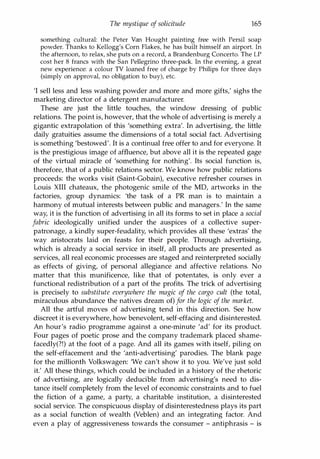 The mystique of solicitude 165
something cultural: the Peter Van Haught painting free with Persil soap
powder. Thanks to Kellogg's Corn Flakes, he has built himself an airport. In
the afternoon, to relax, she puts on a record, a Brandenburg Concerto. The LP
cost her 8 francs with the San Pellegrino three-pack. In the evening, a great
new experience: a colour TV loaned free of charge by Philips for three days
(simply on approval, no obligation to buy), etc.
'I sell less and less washing powder and more and more gifts,' sighs the
marketing director of a detergent manufacturer.
These are just the little touches, the window dressing of public
relations. The point is, however, that the whole of advertising is merely a
gigantic extrapolation of this 'something extra'. In advertising, the little
daily gratuities assume the dimensions of a total social fact. Advertising
is something 'bestowed'. It is a continual free offer to and for everyone. It
is the prestigious image of affluence, but above all it is the repeated gage
of the virtual miracle of 'something for nothing'. Its social function is,
therefore, that of a public relations sector. We know how public relations
proceeds: the works visit (Saint-Gobain), executive refresher courses in
Louis XIII chateaux, the photogenic smile of the MD, artworks in the
factories, group dynamics: 'the task of a PR man is to maintain a
harmony of mutual interests between public and managers.' In the same
way, it is the function of advertising in all its forms to set in place a social
fabric ideologically unified under the auspices of a collective super­
patronage, a kindly super-feudality, which provides all these 'extras' the
way aristocrats laid on feasts for their people. Through advertising,
which is already a social service in itself, all products are presented as
services, all real economic processes are staged and reinterpreted socially
as effects of giving, of personal allegiance and affective relations. No
matter that this munificence, like that of potentates, is only ever a
functional redistribution of a part of the profits. The trick of advertising
is precisely to substitute everywhere the magic of the cargo cult (the total,
miraculous abundance the natives dream of) for the logic of the market.
All the artful moves of advertising tend in this direction. See how
discreet it is everywhere, how benevolent, self-effacing and disinterested.
An hour's radio programme against a one-minute 'ad' for its product.
Four pages of poetic prose and the company trademark placed shame­
facedly(?!) at the foot of a page. And all its games with itself, piling on
the self-effacement and the 'anti-advertising' parodies. The blank page
for the millionth Volkswagen: 'We can't show it to you. We've just sold
it.' All these things, which could be included in a history of the rhetoric
of advertising, are logically deducible from advertising's need to dis­
tance itself completely from the level of economic constraints and to fuel
the fiction of a game, a party, a charitable institution, a disinterested
social service. The conspicuous display of disinterestedness plays its part
as a social function of wealth (Veblen) and an integrating factor. And
even a play of aggressiveness towards the consumer - antiphrasis - is
Copyrighted Material
 