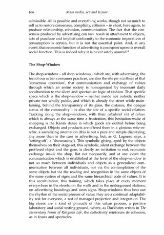 166 Mass media, sex and leisure
admissible. All is possible and everything works, though not so much to
sell as to restore consensus, complicity, collusion - in short, here again, to
produce relationship, cohesion, communication. The fact that the con­
sensus produced by advertising can then result in attachment to objects,
acts of purchase and implicit conformity to the economic imperatives of
consumption is certain, but it is not the essential point. And, at any
event, that economic function of advertising is consequent upon its overall
social function. This is indeed why it is never safely assured.4
The Shop-Window
The shop-window - all shop-windows - which are, with advertising, the
foci of our urban consumer practices, are also the site par excellence of that
'consensus operation', that communication and exchange of values
through which an entire society is homogenized by incessant daily
acculturation to the silent and spectacular logic of fashion. That specific
space which is the shop-window - neither inside nor outside, neither
private nor wholly public, and which is already the street while main­
taining, behind the transparency of its glass, the distance, the opaque
status of the commodity - is also the site of a specific social relation.
Tracking along the shop-windows, with their calculated riot of colour,
which is always at the same time a frustration, this hesitation-waltz of
shopping is the Kanak dance in which goods are exalted before being
exchanged. Objects and products are offered there in a glorious mise-en­
scene, a sacralizing ostentation (this is not a pure and simple displaying,
any more than is the case in advertising, but, as G. Lagneau says, a
'setting-off', a 'showcasing'). This symbolic giving, aped by the objects
themselves on their stage-set, this symbolic, silent exchange between the
proffered object and the gaze, is clearly an invitation to real, economic
exchange inside the shop. But not necessarily, and at any event the
communication which is established at the level of the shop-window is
not so much between individuals and objects as a generalized com­
munication between all individuals, not via the contemplation of the
same objects but via the reading and recognition in the same objects of
the same system of signs and the same hierarchical code of values. It is
this acculturation, this training, which takes place at every moment
everywhere in the streets, on the walls and in the underground stations,
on advertising hoardings and neon signs. Shop-windows thus beat out
the rhythm of the social process of value: they are a continual adaptabil­
ity test for everyone, a test of managed projection and integration. The
big stores are a kind of pinnacle of this urban process, a positive
laboratory and social testing ground, where, as Durkheim writes in The
Elementary Forms of Religious Life, the collectivity reinforces its cohesion,
as in feasts and spectacles.
Copyrighted Material
 