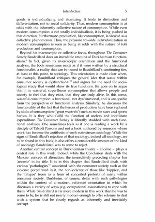 Introduction 5
goods is individualizing and atomizing. It leads to distinction and
differentiation, not to social solidarity. Thus, modern consumption is at
odds with the inherently collective nature of consumption. While even
modern consumption is not totally individualistic, it is being pushed in
that direction. Furthermore, production, like consumption, is viewed as a
collective phenomenon. Thus, the pressure towards individualization in
modern consumption is seen as being at odds with the nature of both
production and consumption.
Beyond his macroscopic or collective focus, throughout The Consumer
Society Baudrillard does an incredible amount of Durkheimian function­
alism.9 In fact, given its macroscopic orientation and the functional
analysis, the book sometimes reads as if it were written by a structural
functionalist, a reality that can be traced to Baudrillard's continuing ties,
at least at this point, to sociology. This orientation is made clear when,
for example, Baudrillard critiques the general idea that waste within
consumer society is dysfunctionallO and argues for the need for socio­
logical study that would show its true functions. He goes on to argue
that it is wasteful, superfluous consumption that allows people and
society to feel that they exist, that they are truly alive. In this sense,
wasteful consumption is functional, not dysfunctional, and is analysable
from the perspective of functional analysis. Similarly, he discusses the
functionality of the fact that the heroes of production have been replaced
by idols of consumption ('great wastrels') such as movie stars and sports
heroes. It is they who fulfil the function of useless and inordinate
expenditure. The Consumer Society is liberally studded with such func­
tional analyses. One sometimes feels as if one is reading a work by a
disciple of Talcott Parsons and not a book authored by someone whose
work has become the antithesis of such mainstream sociology. While the
signs of Baudrillard's rejection of that sociology, indeed all SOCiology, are
to be found in this book, it also offers a considerable amount of the kind
of sociology Baudrillard was to come to reject.
Another central concept in Durkheimian theory - anomie - plays a
central role in this work. Indeed, while the Conclusion deals with the
Marxian concept of alienation, the immediately preceding chapter has
'anomie' in its title. It is in this chapter that Baudrillard deals with
various 'pathologies'll associated with the consumer society such as the
violence perpetrated in it, the non-violence of those like 'hippies', and
the 'fatigue' (seen as a form of concealed protest) of many within
consumer society. Durkheim, of course, deals with such pathologies
within the context of a modern, reformist orientation in which he
discusses a variety of ways (e.g. occupational associations) to cope with
them. While Baudrillard is far more modern in this work than he was to
come to be, he is still not nearly modern enough to offer reforms to deal
with a system that he clearly regards as inherently and inevitably
corrupt.
Copyrighted Material
 