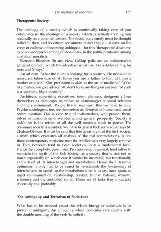 The mystique ofsolicitude 167
Therapeutic Society
The ideology of a society which is continually taking care of you
culminates in the ideology of a society which is actually treating you
medically, as a potential patient. The social body surely must be thought
rather ill then, and its citizen consumers rather fragile - always on the
verge of collapse, of becoming unhinged - for this 'therapeutic' discourse
to be so widespread among professionals, in the public prints and among
analytical moralists.
Bleustein-Blanchet: 'In my view, Gallup polls are an indispensable
gauge of opinion, which the advertiser must use, like a doctor calling for
tests and X-rays.'
An ad man: 'What the client is looking for is security. He needs to be
reassured, taken care of. At times you are a father to him, at times a
mother or a son.' 'Our profession is akin to the art of medicine.' 'We're
like medics, we give advice. We don't force anything on anyone.' 'My job
is a vocation, like a doctor's.'
Architects, advertising executives, town planners, designers all see
themselves as demiurges or, rather, as thaumaturges of social relations
and the environment. 'People live in ugliness': this we have to cure.
Psycho-sociologists, too, see themselves as therapists of human and social
communication. This is even true of industrialists, who present them­
selves as missionaries of well-being and general prosperity. 'Society is
sick': this is the refrain of all the well-meaning souls in power. The
consumer society is a canker; 'we have to give it back some soul,' says M.
Chaban-Delmas. It must be said that this great myth of the Sick Society,
a myth which evacuates all analysis of the real contradictions, is one
those contemporary medicine-men the intellectuals very largely connive
in. They, however, tend to locate society's ills at a fundamental level.
Hence their prophetic pessimism. Professionals, in general, tend rather to
maintain the myth of the Sick Society, as a society that is sick not so
much organically (in which case it would be incurable) but functionally,
at the level of its interchanges and metabolism. Hence their dynamic
optimism: it only has to be cured to re-establish the functionality of
interchanges, to speed up the metabolism (that is to say, once again, to
inject communication, relationship, contact, human balance, warmth,
efficiency and the controlled smile). These are all tasks they undertake
cheerfully and profitably.
The Ambiguity and Terrorism of Solicitude
What has to be stressed about this whole liturgy of solicitude is its
profound ambiguity. An ambiguity which coincides very exactly with
the double meaning of the verb 'to solicit':
Copyrighted Material
 