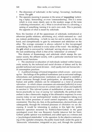 168 Mass media, sex and leisure
1 The dimension of 'solicitude', in the 'caring', 'favouring', 'mothering'
sense. The gift.
2 The opposite meaning it assumes in the sense of 'requesting' (solicit­
ing a reply), 'demanding', or even 'commandeering'. This is a sense
which is even more clearly seen in the modern usage of the term
('soliciting information', etc.). What is involved here is a diverting, a
seizing of something; turning it to one's own ends. This is precisely
the opposite of what is meant by solicitude.
Now, the function of all the apparatuses of solicitude, institutional or
otherwise (public relations, advertising, etc.), which surround us - and
are, indeed, proliferating - is both to care for and to satisfy, on the one
hand, and surreptitiously to gain by enticement and abduction on the
other. The average consumer is always subjected to this two-pronged
undertaking. He is solicited in every sense of the word - the ideology of
the gift which is conveyed by 'solicitude' serving always as an alibi for
the real conditioning which is that of his 'solicitation' or entreaty.s
This rhetoric of thaumaturgy and solicitude which stamps the con­
sumer society, the affluent society, with a particular emotional tone has
precise social functions:
1 The emotional re-education of individuals isolated within bureau­
cratic society by the technical and social division of labour and by the
parallel technical and social division - itselfequally total and bureaucratic -
of consumption practices.
2 A political strategy of formal integration which covers - and covers
up for - the failings of the political institutions: just as universal suffrage,
referendums and parliamentary institutions are designed to establish a
social consensus through formal participation, so advertising, fashion,
human and public relations can be interpreted as a kind of perpetual
referendum - in which citizen consumers are entreated [solliciUs] at every
moment to pronounce in favour of a certain code of values and implicitly
to sanction it. This informal system of mobilization of assent is safer: it
leaves practically no way of saying 'no' (admittedly, the political refer­
endum is also a democratic staging of the affirmative response). In every
country today we see 'participationist' modes of integration taking over
from the violent processes of social control (repressive, state, political
constraints). This they do, first, in the parliamentary, electoral form, and,
subsequently, through the informal processes of solicitation we are dis­
cussing. It would be interesting to analyse in this light the 'public
relations' operation mounted by Publicis/Saint-Gobain in the great
sociological event that was Boussois's hostile takeover bid for Saint­
Gobain: public opinion was mobilized, and called upon as a witness and
a 'psychological stakeholder' in the operation. In the objective restructur­
ing of the capitalist enterprise, the public found itself, under the guise of
'democratic' information, integrated as jury, and, through the symbolic
Copyrighted Material
 