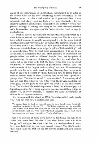 The mystique of solicitude 169
group of the shareholders in Saint-Gobain, manipulated as an actor in
the drama. One can see how advertising activity, understood in the
broadest sense, can shape and totalize social processes, how it can
substitute itself daily - and no doubt even more effectively - for the
electoral system in psychological mobilization and control. A whole new
political strategy is coming into being at this level, contemporaneous
with the objective development of the 'technostructure' and monopoly
productivism.
3 'Political' control by solicitation and solicitude is accompanied by a
more intimate control over motivations themselves. This is where the
term 'solicit' assumes its double meaning, and it is in this sense that all
solicitude is basically terroristic. Let us examine the admirable example of
advertising which runs: 'When a girl tells you she adores Freud, what
she means is that she loves comic strips: 'a girl is a "little wild thing", full
of contradictions. Now, beyond these contradictions, it is up to us,
advertisers, to understand that girl. More generally, to understand the
people whom we wish to address.' People, then, are incapable of
understanding themselves, of knowing what they are and what they
want, but we are there to do that. We know better than you do about
yourselves. A repressive position of paternalistic analysis. And the
ultimate ends of this 'higher understanding' are clear: 'Understanding
people in order to be understood by them. Knowing how to speak to
them in order to be heard by them. Knowing how to please them in
order to interest them. In short, knowing how to sell them a product -
your product. This is what we call "communication".' A marketing trick?
Not just that. This girl has no right to like Freud. She is wrong and, for her
own good, we are going to foist upon her what it is that she secretly
likes. The whole of the social inquisition is here, the whole of psycho­
logical repression. Advertising in general does not admit these things so
clearly. Yet, at every moment, it operates the same mechanisms of
charitable and repressive control.
It is the same with the advert for TWA: 'the airline which understands
you'. And just look how it understands you:
We cannot bear to think of you all alone in your hotel room, frantically
twiddling the controls of your TV . . . We'll do everything we can to enable
you to take your better half with you on your next business trip, with our
special family tariff etc. With your better half alongside you, at least you'll
have someone to change channels . . . That's what love is.
There is no question of being alone then. You don't have the right to be
alone: 'We cannot bear the idea.' If you don't know what it is to be
happy, we'll teach you. We know better than you. And even how to make
love: your better half is your erotic 'second channel'. You didn't realize
that? We'll teach you that too. We are there to understand you. That is
our role.
Copyrighted Material
 