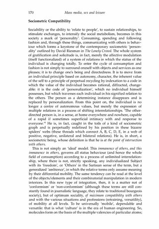 170 Mass media, sex and leisure
Sociometric Compatibility
Sociability or the ability to 'relate to people', to sustain relationships, to
stimulate exchanges, to intensify the social metabolism, becomes in this
society a mark of 'personality'. Consuming, spending and following
fashion and, through these things, communicating with others is behav­
iour which forms a keystone of the contemporary sociometric 'person­
ality' outlined by David Riesman in The Lonely Crowd. The whole system
of gratification and solicitude is, in fact, merely the affective modulation
(itself functionalized) of a system of relations in which the status of the
individual is changing totally. To enter the cycle of consumption and
fashion is not simply to surround oneself with objects and services as one
pleases; it is to change one's being and directedness. It is to move from
an individual principle based on autonomy, character, the inherent value
of the self to a principle of perpetual recycling by indexation to a code in
which the value of the individual becomes rational, diffracted, change­
able: it is the code of 'personalization', which no individual himself
possesses, but which traverses each individual in his signified relation to
the others. The person as a determining instance disappears and is
replaced by personalization. From this point on, the individual is no
longer a centre of autonomous values, but merely the expression of
multiple relations in a process of shifting interrelationships. 'The other­
directed person is, in a sense, at home everywhere and nowhere, capable
of a rapid if sometimes superficial intimacy with and response to
everyone.'6 He is, in fact, caught in the toils of a kind of sociometric
graph and is perpetually redefined by his position in these bizarre
spiders' webs (these threads which connect A, B, C, D, E, in a web of
positive, negative, unilateral and bilateral relations). He is, in short, a
sociometric being, whose definition is that he is at the point of intersection
with others.
This is not simply an 'ideal' model. This immanence of others, and this
immanence in others, governs all status behaviour (and hence the whole
field of consumption) according to a process of unlimited interrelation­
ship, where there is not, strictly speaking, any individualized Subject
with its 'freedom', or 'Others' in the Sartrean sense of the term, but a
generalized 'ambience', in which the relative terms only assume meaning
by their differential mobility. The same tendency can be read at the level
of the objects/elements and their combinatorial manipulation in modern
interiors. In this new type of integration, then, it is a matter not of
'conformism' or 'non-conformism' (although these terms are still con­
stantly found in journalistic language, they relate to traditional bourgeois
society), but of optimum sociality, of maximum compatibility with others
and with the various situations and professions (retraining, versatility),
of mobility at all levels. To be universally 'mobile', dependable and
versatile: that is what 'culture' is in the era of human engineering. So,
molecules form on the basis of the multiple valencies of particular atoms;
Copyrighted Material
 