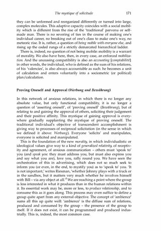 The mystique oj solicitude 171
they can be unformed and reorganized differently or turned into large,
complex molecules. This adaptive capacity coincides with a social mobil­
ity which is different from the rise of the 'traditional' parvenu or self­
made man. There is no severing of ties in the course of making one's
individual career, no breaking out of one's class to make one's way, no
meteoric rise. It is, rather, a question of being mobile with everyone else, and
rising up the coded rungs of a strictly demarcated hierarchical ladder.
There is, indeed, no question of not being mobile: mobility is a warrant
of morality. We also have here, then, in every case, an enforced mobiliza­
tion. And the unceasing compatibility is also an accounting [comptabiliU]:
in other words, the individual, who is defined as the sum of his relations,
of his 'valencies', is also always accountable as such: he becomes a unit
of calculation and enters voluntarily into a sociometric (or political)
plan/calculation.
Proving Oneself and Approval (Werbung und Bewiihrung)
In this network of anxious relations, in which there is no longer any
absolute value, but only functional compatibility, it is no longer a
question of 'asserting oneself', of 'proving oneself' (Bewiihrung), but of
relating to and gaining the approval of others, soliciting their judgement
and their positive affinity. This mystique of gaining approval is every­
where gradually supplanting the mystique of proving oneself. The
traditional individual's objective of transcendent accomplishment is
giving way to processes of reciprocal solicitation (in the sense in which
we defined it above: Werbung). Everyone 'solicits' and manipulates,
everyone is solicited and manipulated.
This is the foundation of the new morality, in which individualistic or
ideological values give way to a kind of generalized relativity, of receptiv­
ity and agreement, of anxious communication - others must 'speak to'
you (and speak you: they must address you, but must also express you
and say what you are), love you, rally round you. We have seen the
orchestration of this in advertising, which does not so much seek to
inform you (or even, in the end, to mystify you) as to 'speak to' you. 'It
is not important,' writes Riesman, 'whether Johnny plays with a truck or
in the sandbox, but it matters very much whether he involves himself
with Bill - via any object at all.'? We are reaching a point where the group
is less interested in what it produces than in the human relations within
it. Its essential work may be, more or less, to produce relationship, and to
consume this as it goes along. This process may even suffice to define a
group quite apart from any external objective. The concept of 'ambience'
sums all this up quite well: 'ambience' is the diffuse sum of relations,
produced and consumed by the group - the presence of the group to
itself. If it does not exist, it can be programmed and produced indus­
trially. This is, indeed, the most common case.
Copyrighted Material
 