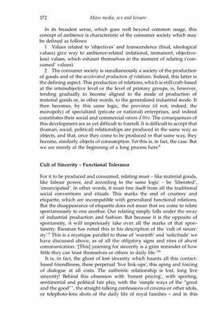 172 Mass media, sex and leisure
In its broadest sense, which goes well beyond common usage, this
concept of ambience is characteristic of the consumer society which may
be defined as follows:
1 Values related to 'objectives' and transcendence (final, ideological
values) give way to ambience-related (relational, immanent, objective­
less) values, which exhaust themselves in the moment of relating ('con­
sumed' values).
2 The consumer society is simultaneously a society of the production
of goods and of the accelerated production of relations. Indeed, this latter is
the defining aspect. This production of relations, which is still craft-based
at the intersubjective level or the level of primary groups, is, however,
tending gradually to become aligned to the mode of production of
material goods or, in other words, to the generalized industrial mode. It
then becomes, by this same logic, the province (if not, indeed, the
monopoly) of specialized (private or national) enterprises, and indeed
constitutes their social and commercial raison d'etre. The consequences of
this development are as yet difficult to foretell. It is difficult to accept that
(human, social, political) relationships are produced in the same way as
objects, and that, once they come to be produced in that same way, they
become, similarly, objects of consumption. Yet this is, in fact, the case. But
we are merely at the beginning of a long process here.8
Cult of Sincerity - Functional Tolerance
For it to be produced and consumed, relating must - like material goods,
like labour power, and according to the same logic - be 'liberated',
'emancipated'. In other words, it must free itself from all the traditional
social conventions and rituals. This marks the end of courtesy and
etiquette, which are incompatible with generalized functional relations.
But the disappearance of etiquette does not mean that we come to relate
spontaneously to one another. Our relating simply falls under the sway
of industrial production and fashion. But because it is the opposite of
spontaneity, it will imperiously take over all the marks of that spon­
taneity. Riesman has noted this in his description of the 'cult of sincer­
ity'.9 This is a mystique parallel to those of 'warmth' and 'solicitude' we
have discussed above, as of all the obligatory signs and rites of absent
communication: '[This] yearning for sincerity is a grim reminder of how
little they can trust themselves or others in daily life.'10
It is, in fact, the ghost of lost sincerity which haunts all this contact­
based friendliness, these perpetual 'live link-ups', this aping and forcing
of dialogue at all costs. The authentic relationship is lost, long live
sincerity! Behind this obsession with 'honest pricing', with sporting,
sentimental and political fair play, with the 'simple ways of the "great
and the good!! ', the straight-talking confessions of cinema or other idols,
or telephoto-lens shots of the daily life of royal families - and in this
Copyrighted Material
 