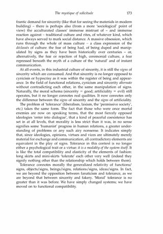 The mystique of solicitude 173
frantic demand for sincerity (like that for seeing the materials in modern
building) - there is perhaps also (from a more 'sociological' point of
view) the acculturated classes' immense mistrust of - and immense
reaction against - traditional culture and rites, of whatever kind, which
have always served to mark social distance. A massive obsession, which
runs through the whole of mass culture - a class expression of the
dec/asses of culture: the fear of being had, of being duped and manip­
ulated by signs as they have been historically over centuries - or,
alternatively, the fear or rejection of high, ceremonial culture, a fear
repressed beneath the myth of a culture of the 'natural' and of instant
communication.
At all events, in this industrial culture of sincerity, it is still the signs of
sincerity which are consumed. And that sincerity is no longer opposed to
cynicism or hypocrisy as it was within the register of being and appear­
ance. In the field of functional relations, cynicism and sincerity alternate
without contradicting each other, in the same manipulation of signs.
Naturally, the moral schema (sincerity = good; artificiality = evil) still
operates, but it no longer connotes real qualities. It now connotes only
the difference between the signs of sincerity and the signs of artificiality.
The problem of 'tolerance' (liberalism, laxism, the 'permissive society',
etc.) takes the same form. The fact that those who were once mortal
enemies are now on speaking terms, that the most fiercely opposed
ideologies 'enter into dialogue', that a kind of peaceful coexistence has
set in at all levels, that morality is less strict than it was, in no sense
signifies some 'humanist' progress in human relations, a greater under­
standing of problems or any such airy nonsense. It indicates simply
that, since ideologies, opinions, virtues and vices are ultimately merely
material for exchange and communication, all contradictory elements are
equivalent in the play of signs. Tolerance in this context is no longer
either a psychological trait or a virtue: it is a modality of the system itself. It
is like the total compatibility and elasticity of the elements of fashion:
long skirts and mini-skirts 'tolerate' each other very well (indeed they
signify nothing other than the relationship which holds between them).
Tolerance connotes morally the generalized relativity of functions/
signs, objects/signs, beings/signs, relations/signs, ideas/signs. In fact,
we are beyond the opposition between fanaticism and tolerance, as we
are beyond that between sincerity and fakery. 'Moral' tolerance is no
greater than it was before. We have simply changed systems; we have
moved on to functional compatibility.
Copyrighted Material
 