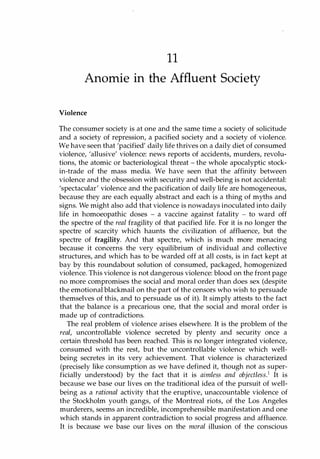 11
Anomie in the Affluent Society
Violence
The consumer society is at one and the same time a society of solicitude
and a society of repression, a pacified society and a society of violence.
We have seen that 'pacified' daily life thrives on. a daily diet of consumed
violence, 'allusive' violence: news reports of accidents, murders, revolu­
tions, the atomic or bacteriological threat - the whole apocalyptic stock­
in-trade of the mass media. We have seen that the affinity between
violence and the obsession with security and well-being is not accidental:
'spectacular' violence and the pacification of daily life are homogeneous,
because they are each equally abstract and each is a thing of myths and
signs. We might also add that violence is nowadays inoculated into daily
life in homoeopathic doses - a vaccine against fatality - to ward off
the spectre of the real fragility of that pacified life. For it is no longer the
spectre of scarcity which haunts the civilization of affluence, but the
spectre of fragility. And that spectre, which is much more menacing
because it concerns the very equilibrium of individual and collective
structures, and which has to be warded off at all costs, is in fact kept at
bay by this roundabout solution of consumed, packaged, homogenized
violence. This violence is not dangerous violence: blood on the front page
no more compromises the social and moral order than does sex (despite
the emotional blackmail on the part of the censors who wish to persuade
themselves of this, and to persuade us of it). It simply attests to the fact
that the balance is a precarious one, that the social and moral order is
made up of contradictions.
The real problem of violence arises elsewhere. It is the problem of the
real, uncontrollable violence secreted by plenty and security once a
certain threshold has been reached. This is no longer integrated violence,
consumed with the rest, but the uncontrollable violence which well­
being secretes in its very achievement. That violence is characterized
(precisely like consumption as we have defined it, though not as super­
ficially understood) by the fact that it is aimless and objectless.1 It is
because we base our lives on the traditional idea of the pursuit of well­
being as a rational activity that the eruptive, unaccountable violence of
the Stockholm youth gangs, of the Montreal riots, of the Los Angeles
murderers, seems an incredible, incomprehensible manifestation and one
which stands in apparent contradiction to social progress and affluence.
It is because we base our lives on the moral illusion of the conscious
Copyrighted Material
 
