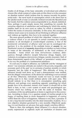 Anomie in the af
fluent society 175
finality of all things, of the basic rationality of individual and collective
choices (the whole system of values rests on this: there is in the consumer
an absolute instinct which inclines him by essence towards his prefer­
ential ends - the moral myth of consumption which is the direct heir to
the idealist myth of man as naturally inclined towards the Beautiful and
the Good), that this violence seems unspeakable to us, absurd, diabolical.
Now, perhaps it quite simply means that something far exceeds the
conscious objectives of satisfaction and well-being by which this society
justifies itself (in its own eyes) or, rather, by which it reinstates itself
within the norms of conscious rationality. In this sense, this unexplained
violence must cause us to reassess all our thinking on affluence: affluence
and violence go together; they have to be analysed together.
The more general problem of which this 'objectless' violence is a part,
a violence which is as yet sporadic in certain countries, but virtually
endemic in all developed or overdeveloped countries, is that of the
fundamental contradictions of af
fluence (and not just its sociological dis­
parities). It is the problem of the multiple forms of anomie (to use
Durkheim's term) or of anomaly, depending on whether we look at them
in terms of the rationality of institutions or the lived evidence of
normality - forms which run from destructiveness (violence, delin­
quency), through collective escapist behaviour (drugs, hippies, non­
violence), to contagious depressiveness (fatigue, suicide, neuroses). Each of
these characteristic aspects of the 'affluent' or 'permissive' society raises
in its way the problem of a fundamental imbalance.
It is not easy to adapt to affluence, say Galbraith and the 'strategists of
desire': 'our economic attitudes are rooted in the poverty, inequality, and
economic peril of the past' (or in centuries of puritan morality in which
humanity lost the habit of happiness).2 This difficulty of living in
affluence should itself show us, if such a demonstration were needed,
that the alleged 'naturalness' of the desire for well-being is not so natural
as all that. Otherwise, individuals would not have so much trouble
getting used to it; they would embrace plenty with open arms. This
should indicate to us that there is in consumption something quite
different, and perhaps even something opposite: something for which
people have to be educated, trained, even tamed. It should tell us that
there is here, in fact, a new system of moral and psychological con­
straints which has nothing to do with the realm of freedom. The
vocabulary of the neo-philosophers of desire is significant in this connec­
tion. According to them, it is a question simply of teaching people to be
happy, of teaching them to devote themselves to happiness, of creating
within them the reflexes of happiness. Affluence is not, then, a paradise. It
is not a leap beyond morality into the ideal immorality of plenty. It is a
new objective situation governed by a new morality. Objectively speak­
ing, it is not therefore an advance, but quite simply something different.
There is, then, this ambiguity about affluence: it is always simultan­
eously experienced as euphoric myth (of resolution of tensions and
Copyrighted Material
 