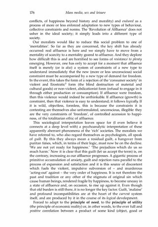 176 Mass media, sex and leisure
conflicts, of happiness beyond history and morality) and endured as a
process of more or less enforced adaptation to new types of behaviour,
collective constraints and norms. The 'Revolution of Affluence' does not
usher in the ideal society; it simply leads into a different type of
society.
Our moralists would like to reduce this social problem to one of
'mentalities'. So far as they are concerned, the key shift has already
occurred: real affluence is here and we simply have to move from a
mentality of scarcity to a mentality geared to affluence. And they deplore
how difficult this is and are horrified to see forms of resistance to plenty
emerging. However, one has only to accept for a moment that affluence
itself is merely (or is also) a system of constraints of a new type to
understand immediately that the new (more or less unconscious) social
constraint must be accompanied by a new type of demand for freedom.
In the event, this takes the form of a rejection of the 'consumer society' in
violent and Erostratic3 form (the blind destruction of material and
cultural goods) or non-violent, abdicationist form (refusal to engage in it
through either production or consumption). If affluence were freedom,
then this violence would indeed be unthinkable. If affluence (growth) is
constraint, then that violence is easy to understand; it follows logically. If
it is wild, objectless, formless, this is because the constraints it is
contesting are themselves also unformulated, unconscious, illegible: they
are the very constraints of 'freedom', of controlled accession to happi­
ness, of the totalitarian ethic of affluence.
This sociological interpretation leaves space for (I even believe it
connects at a deep level with) a psychoanalytic interpretation of these
apparently aberrant phenomena of the 'rich' societies. The moralists we
have referred to, who also regard themselves as psychologists, all speak
of guilt. By this they always mean a residual guilt, a hangover from
puritan times, which, in terms of their logic, must now be on the decline.
'We are not yet ready for happiness.' 'The prejudices which do us so
much harm.' Now it is clear that this guilt (let us accept the term) is, on
the contrary, increasing as our affluence progresses. A gigantic process of
primitive accumulation of anxiety, guilt and rejection runs parallel to the
process of expansion and satisfaction and it is this source of discontent
which fuels the violent, impulsive subversion of - and murderous
'acting-out' against - the very order of happiness. It is not therefore the
past and tradition or any other of the stigmata of original sin which
cause human beings, rendered fragile by happiness, to become uneasy in
a state of affluence and, on occasion, to rise up against it. Even though
that old burden is still there, it is no longer the key factor. Guilt, 'malaise'
and profound incompatibilities are at the heart of the current system
itself, and are produced by it in the course of its logical development.
Forced to adapt to the principle of need, to the principle of utility
(the principle of economic reality) or, in other words, to the ever full and
positive correlation between a product of some kind (object, good or
Copyrighted Material
 