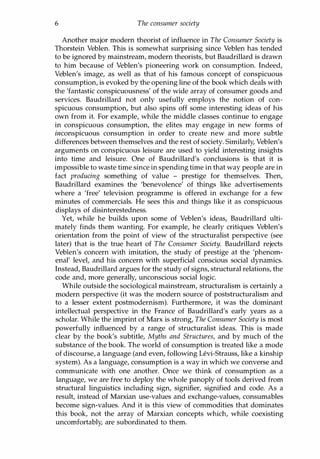 6 The consumer society
Another major modern theorist of influence in The Consumer Society is
Thorstein Veblen. This is somewhat surprising since Veblen has tended
to be ignored by mainstream, modern theorists, but Baudrillard is drawn
to him because of Veblen's pioneering work on consumption. Indeed,
Veblen's image, as well as that of his famous concept of conspicuous
consumption, is evoked by the opening line of the book which deals with
the 'fantastic conspicuousness' of the wide array of consumer goods and
services. Baudrillard not only usefully employs the notion of con­
spicuous consumption, but also spins off some interesting ideas of his
own from it. For example, while the middle classes continue to engage
in conspicuous consumption, the elites may engage in new forms of
inconspicuous consumption in order to create new and more subtle
differences between themselves and the rest of society. Similarly, Veblen's
arguments on conspicuous leisure are used to yield interesting insights
into time and leisure. One of Baudrillard's conclusions is that it is
impossible to waste time since in spending time in that way people are in
fact producing something of value - prestige for themselves. Then,
Baudrillard examines the 'benevolence' of things like advertisements
where a 'free' television programme is offered in exchange for a few
minutes of commercials. He sees this and things like it as conspicuous
displays of disinterestedness.
Yet, while he builds upon some of Veblen's ideas, Baudrillard ulti­
mately finds them wanting. For example, he clearly critiques Veblen's
orientation from the point of view of the structuralist perspective (see
later) that is the true heart of The Consumer Society. Baudrillard rejects
Veblen's concern with imitation, the study of prestige at the 'phenom­
enal' level, and his concern with superficial conscious social dynamics.
Instead, Baudrillard argues for the study of signs, structural relations, the
code and, more generally, unconscious social logic.
While outside the sociological mainstream, structuralism is certainly a
modern perspective (it was the modern source of poststructuralism and
to a lesser extent postmodernism). Furthermore, it was the dominant
intellectual perspective in the France of Baudrillard's early years as a
scholar. While the imprint of Marx is strong, The Consumer Society is most
powerfully influenced by a range of structuralist ideas. This is made
clear by the book's subtitle, Myths and Structures, and by much of the
substance of the book. The world of consumption is treated like a mode
of discourse, a language (and even, following Levi-Strauss, like a kinship
system). As a language, consumption is a way in which we converse and
communicate with one another. Once we think of consumption as a
language, we are free to deploy the whole panoply of tools derived from
structural linguistics including sign, signifier, signified and code. As a
result, instead of Marxian use-values and exchange-values, consumables
become sign-values. And it is this view of commodities that dominates
this book, not the array of Marxian concepts which, while coexisting
uncomfortably, are subordinated to them.
Copyrighted Material
 