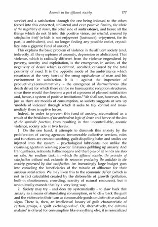 Anomie in the af
fluent society 177
service) and a satisfaction through the one being indexed to the other;
forced into this concerted, unilateral and ever positive finality, the whole
of the negativity of desire, the other side of ambivalence, and hence all the
things which do not fit into this positive vision, are rejected, censored by
satisfaction itself (which is not enjoyment [jouissance]: enjoyment, for its
part, is ambivalent), and, no longer finding any possible outlet, crystal­
lize into a gigantic fund of anxiety.4
This explains the basic problem of violence in the affluent society (and,
indirectly, all the symptoms of anomaly, depression or abdication). That
violence, which is radically different from the violence engendered by
poverty, scarcity and exploitation, is the emergence, in action, of the
negativity of desire which is omitted, occulted, censored by the total
positivity of need. It is the opposite mode of the ambivalence which
resurfaces at the very heart of the smug equivalence of man and his
environment in satisfaction. It is - against the imperative of
productivity/consummativity - the emergence of destructiveness (the
death drive) for which there can be no bureaucratic reception structures,
since these would then become a part of a process of planned satisfaction
and, hence, a system of positive institutions.5 We shall see, however, that,
just as there are models of consumption, so society suggests or sets up
'models of violence' through which it seeks to tap, control and mass­
mediafy these irruptive forces.
Indeed, in order to prevent this fund of anxiety, accumulated as a
result of the breakdown of the ambivalent logic ofdesire and hence of the loss
of the symbolic function, from resulting in that uncontrollable, anomic
violence, society acts at two levels:
1 On the one hand, it attempts to diminish this anxiety by the
proliferation of caring agencies: innumerable collective services, roles
and functions are created; soothing, guilt-dispelling balm and smiles are
injected into the system - psychological lubricants, not unlike the
cleansing agents in washing powder. Enzymes gobbling up anxiety. And
tranquillizers, relaxants, hallucinogens and therapies of all kinds are also
on sale. An endless task, in which the affluent society, the provider of
satisfaction without end, exhausts its resources producing the antidote to the
anxiety generated by that satisfaction. An increasingly large budget goes
into consoling the beneficiaries of the miracle of affluence for their
anxious satisfaction. We may liken this to the economic deficit (which is
not in fact calculable) created by the disbenefits of growth (pollution,
built-in obsolescence, crowding, scarcity of natural resources), but it
undoubtedly exceeds that by a very long way.
2 Society may try - and does try systematically - to claw back that
anxiety as a means of stimulating consumption, or to claw back the guilt
and the violence in their tum as consumable goods or distinctive cultural
signs. There is, then, an intellectual luxury of guilt characteristic of
certain groups, a 'guilt exchange-value'. Or, alternatively, the cultural
malaise6 is offered for consumption like everything else; it is resocialized
Copyrighted Material
 