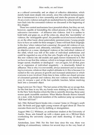 178 Mass media, sex and leisure
as a cultural commodity and an object of collective delectation, which
merely leads more deeply into anxiety, since this cultural metaconsump­
tion is tantamount to a new censorship and starts the process off again.
At any event, violence and guilt are mediated here by cultural models and
turn back into the consumed violence we discussed at the beginning of
this chapter.
These two control mechanisms have powerful effects, but they are not,
however, capable of forestalling the critical process of the turning - the
subversive conversion - of affluence into violence. And it is useless to
hold forth and gripe on, as all the critics do, about this 'inevitability' of
violence, the 'unstoppable spiral', the possible social and moral solutions
or, on the other hand, about paternalistic permissiveness ('young peorle
have to have an outlet for their energies'). Some will look back longingly
to the days 'when violence had a meaning', the good old violence of war,
patriotism, passion and, ultimately, rationality - violence sanctioned by
an objective or a cause, ideological violence or the individual violence of
the rebel, which was still of the order of individual aestheticism and
could be regarded as one of the fine arts. People will go on trying to fit
this new violence into old models and apply known treatments to it. But
we have to see that this violence, which is no longer strictly historical, no
longer sacred, ritualistic or ideological - nor yet again, for all that, pure
act or expression of individual singularity - is structurally linked to
affluence. This is why it is irreversible, always imminent and so fascinat­
ing to everyone, whatever their explicit attitudes to it: this is because it is
rooted in the very process of growth and increased satisfaction in which
everyone is now involved. From time to time, within our closed universe
of consumed quietude and violence, this new violence very briefly takes
over for everyone a part of the lost symbolic function, before resolving
back into a consumer object.
Serge Lentz (on The Chase): 'The last scenes of the film are so savage that,
for the first time in my life, my hands were shaking as I left the cinema.
In the New York theatres where the film is currently showing, these same
scenes spark incredible reactions. When Marlon Brando throws himself
on a man, wild, hysterical members of the audience jump up screaming
"Kill him! kill him!'"
July 1966: Richard Speck breaks into a nurses' home in Chicago'S south
side. He binds and gags eight young women all aged about 20. Then he
executes them one by one by stabbing or strangulation.
August 1966: c.J. Whitman, an architecture student at the University of
Austin, Texas, sets himself up with a dozen guns on a 300-foot block
overlooking the university campus and starts shooting: 13 dead, 31
injured.
Amsterdam, June 1966: For the first time since the war, there was
fighting of extraordinary violence for several days in the very heart of
Copyrighted Material
 
