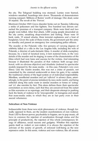 Anomie in the affluent society 179
the city. The Telegraaf building was stormed. Lorries were burned,
windows smashed, hoardings torn down. Thousands of demonstrators
running rampant. Millions of florins' worth of damage. One dead, some
10 injured. The revolt of the 'Provos'.
Montreal, October 1969: Grave disorder broke out on Tuesday following
a strike of policemen and fire fighters. Two hundred taxi drivers ran­
sacked the premises of a transport company. Shots were fired and two
people were killed. After that attack, 1,000 young people descended on
the city centre, smashing shop-windows and looting. There were 10
bank raids, 19 armed attacks, three terrorist explosions and a host of
burglaries. Given the scale of these events, the government put the army
on standby and passed an emergency law conscripting police officers.
The murder at the Polanski villa: five persons of varying degrees of
celebrity killed at a villa in the Los Angeles hills, including the wife of
Polanski, a director of sado-fantastic films. A murder of idols exemplary
because, by a kind of fanatical irony, it lent material form, in the very
details of the murder and its staging, to some of the characteristics of the
films which had won fame and success for the victims. And interesting
because it illustrated the paradox of that violence: both savage (irra­
tional, with no obvious objective) and ritualistic (indexed to spectacular
models imposed by the mass media - in this case, Polanski's very own
films). Like the Austin murder, this was not a crime of passion, not
committed by the criminal underworld or done for gain; it lay outside
the traditional criteria of the legal system or of individual responsibility.
Mindless, unreflected murders and yet 'reflected' in advance (here, aston­
ishingly, to the point of precise imitation) by mass-media models, and being
reflected along this same route in similar murders or forms of 'acting­
out' (d. also suicides by fire). This alone defines them: their spectacular
connotation as news items, such that they are conceived from the outset
as film scenarios or as reportage, and their desperate attempt in pushing
back the limits of violence to be 'irrecuperable', to transgress and smash
that mass-media order, to which they are in fact party even in their
asocial vehemence.
Subculture of Non-Violence
Indissociable from these new-style phenomena of violence, though for­
mally opposed to them, are the modern manifestations of non-violence.
From LSD to flower-power, psychedelia to hippies, zen to pop music, all
have in common the rejection of socialization through status and the
principle of productivity, the rejection of this whole contemporary lit­
urgy of affluence, social success and gadgetry. Whether this rejection
paints itself as violent or non-violent, it is always the rejection of the
activism of the society of growth, of enforced well-being as the new
repressive order. In this sense, violence and non-violence, like all anomic
Copyrighted Material
 
