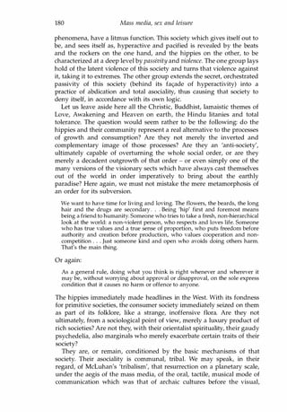 180 Mass media, sex and leisure
phenomena, have a litmus function. This society which gives itself out to
be, and sees itself as, hyperactive and pacified is revealed by the beats
and the rockers on the one hand, and the hippies on the other, to be
characterized at a deep level by passivity and violence. The one group lays
hold of the latent violence of this society and turns that violence against
it, taking it to extremes. The other group extends the secret, orchestrated
passivity of this society (behind its fa<;:ade of hyperactivity) into a
practice of abdication and total asociality, thus causing that society to
deny itself, in accordance with its own logic.
Let us leave aside here all the Christic, Buddhist, lamaistic themes of
Love, Awakening and Heaven on earth, the Hindu litanies and total
tolerance. The question would seem rather to be the following: do the
hippies and their community represent a real alternative to the processes
of growth and consumption? Are they not merely the inverted and
complementary image of those processes? Are they an 'anti-society',
ultimately capable of overturning the whole social order, or are they
merely a decadent outgrowth of that order - or even simply one of the
many versions of the visionary sects which have always cast themselves
out of the world in order imperatively to bring about the earthly
paradise? Here again, we must not mistake the mere metamorphosis of
an order for its subversion.
We want to have time for living and loving. The flowers, the beards, the long
hair and the drugs are secondary . . . Being 'hip' first and foremost means
being a friend to humanity. Someone who tries to take a fresh, non-hierarchical
look at the world: a non-violent person, who respects and loves life. Someone
who has true values and a true sense of proportion, who puts freedom before
authority and creation before production, who values cooperation and non­
competition . . . Just someone kind and open who avoids doing others harm.
That's the main thing.
Or again:
As a general rule, doing what you think is right whenever and wherever it
may be, without worrying about approval or disapproval, on the sole express
condition that it causes no harm or offence to anyone.
The hippies immediately made headlines in the West. With its fondness
for primitive societies, the consumer society immediately seized on them
as part of its folklore, like a strange, inoffensive flora. Are they not
ultimately, from a sociological point of view, merely a luxury product of
rich societies? Are not they, with their orientalist spirituality, their gaudy
psychedelia, also marginals who merely exacerbate certain traits of their
society?
They are, or remain, conditioned by the basic mechanisms of that
society. Their asociality is communal, tribal. We may speak, in their
regard, of McLuhan's 'tribalism', that resurrection on a planetary scale,
under the aegis of the mass media, of the oral, tactile, musical mode of
communication which was that of archaic cultures before the visual,
Copyrighted Material
 