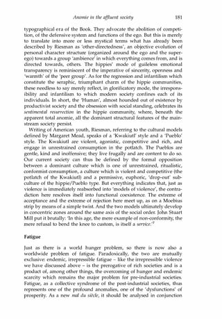 Anomie in the affluent society 181
typographical era of the Book. They advocate the abolition of competi­
tion, of the defensive system and functions of the ego. But this is merely
to translate into more or less mystical terms what has already been
described by Riesman as 'other-directedness', an objective evolution of
personal character structure (organized around the ego and the super­
ego) towards a group 'ambience' in which everything comes from, and is
directed towards, others. The hippies' mode of guileless emotional
transparency is reminiscent of the imperative of sincerity, openness and
'warmth' of the 'peer group'. As for the regression and infantilism which
constitute the seraphic, triumphant charm of the hippie communities,
these needless to say merely reflect, in glorificatory mode, the irrespons­
ibility and infantilism to which modern society confines each of its
individuals. In short, the 'Human', almost hounded out of existence by
productivist society and the obsession with social standing, celebrates its
sentimental resurrection in the hippie community, where, beneath the
apparent total anomie, all the dominant structural features of the main­
stream society persist.
Writing of American youth, Riesman, referring to the cultural models
defined by Margaret Mead, speaks of a 'Kwakiutl' style and a 'Pueblo'
style. The Kwakiutl are violent, agonistic, competitive and rich, and
engage in unrestrained consumption in the potlatch. The Pueblos are
gentle, kind and inoffensive; they live frugally and are content to do so.
Our current society can thus be defined by the formal opposition
between a dominant culture which is one of unrestrained, ritualistic,
conformist consumption, a culture which is violent and competitive (the
potlatch of the Kwakiutl) and a permissive, euphoric, 'drop-out' sub­
culture of the hippie/Pueblo type. But everything indicates that, just as
violence is immediately reabsorbed into 'models of violence', the contra­
diction here resolves itself into functional coexistence. The extreme of
acceptance and the extreme of rejection here meet up, as on a Moebius
strip by means of a simple twist. And the two models ultimately develop
in concentric zones around the same axis of the social order. John Stuart
Mill put it brutally: 'In this age, the mere example of non-conformity, the
mere refusal to bend the knee to custom, is itself a service.'7
Fatigue
Just as there is a world hunger problem, so there is now also a
worldwide problem of fatigue. Paradoxically, the two are mutually
exclusive: endemic, irrepressible fatigue - like the irrepressible violence
we have discussed above - is the prerogative of rich societies and is a
product of, among other things, the overcoming of hunger and endemic
scarcity which remains the major problem for pre-industrial societies.
Fatigue, as a collective syndrome of the post-industrial societies, thus
represents one of the profound anomalies, one of the 'dysfunctions' of
prosperity. As a new mal du siecle, it should be analysed in conjunction
Copyrighted Material
 