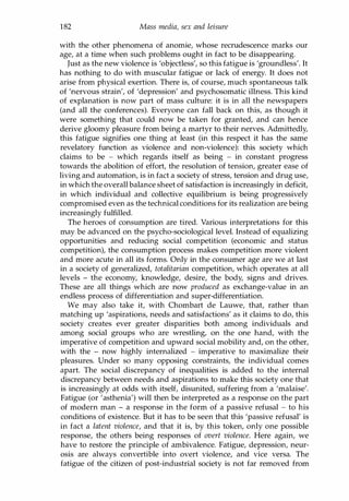 182 Mass media, sex and leisure
with the other phenomena of anomie, whose recrudescence marks our
age, at a time when such problems ought in fact to be disappearing.
Just as the new violence is 'objectless', so this fatigue is 'groundless'. It
has nothing to do with muscular fatigue or lack of energy. It does not
arise from physical exertion. There is, of course, much spontaneous talk
of 'nervous strain', of 'depression' and psychosomatic illness. This kind
of explanation is now part of mass culture: it is in all the newspapers
(and all the conferences). Everyone can fall back on this, as though it
were something that could now be taken for granted, and can hence
derive gloomy pleasure from being a martyr to their nerves. Admittedly,
this fatigue signifies one thing at least (in this respect it has the same
revelatory function as violence and non-violence): this society which
claims to be - which regards itself as being - in constant progress
towards the abolition of effort, the resolution of tension, greater ease of
living and automation, is in fact a society of stress, tension and drug use,
in which the overall balance sheet of satisfaction is increasingly in deficit,
in which individual and collective equilibrium is being progressively
compromised even as the technical conditions for its realization are being
increasingly fulfilled.
The heroes of consumption are tired. Various interpretations for this
may be advanced on the psycho-sociological level. Instead of equalizing
opportunities and reducing social competition (economic and status
competition), the consumption process makes competition more violent
and more acute in all its forms. Only in the consumer age are we at last
in a society of generalized, totalitarian competition, which operates at all
levels - the economy, knowledge, desire, the body, signs and drives.
These are all things which are now produced as exchange-value in an
endless process of differentiation and super-differentiation.
We may also take it, with Chombart de Lauwe, that, rather than
matching up 'aspirations, needs and satisfactions' as it claims to do, this
society creates ever greater disparities both among individuals and
among social groups who are wrestling, on the one hand, with the
imperative of competition and upward social mobility and, on the other,
with the - now highly internalized - imperative to maximalize their
pleasures. Under so many opposing constraints, the individual comes
apart. The social discrepancy of inequalities is added to the internal
discrepancy between needs and aspirations to make this society one that
is increasingly at odds with itself, disunited, suffering from a 'malaise'.
Fatigue (or 'asthenia') will then be interpreted as a response on the part
of modern man - a response in the form of a passive refusal - to his
conditions of existence. But it has to be seen that this 'passive refusal' is
in fact a latent violence, and that it is, by this token, only one possible
response, the others being responses of overt violence. Here again, we
have to restore the principle of ambivalence. Fatigue, depression, neur­
osis are always convertible into overt violence, and vice versa. The
fatigue of the citizen of post-industrial society is not far removed from
Copyrighted Material
 
