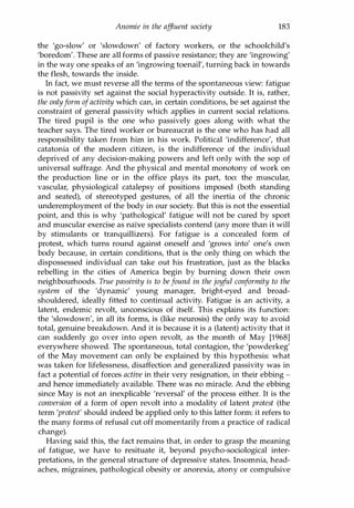 Anomie in the affluent society 183
the 'go-slow' or 'slowdown' of factory workers, or the schoolchild's
'boredom'. These are all forms of passive resistance; they are 'ingrowing'
in the way one speaks of an 'ingrowing toenail', turning back in towards
the flesh, towards the inside.
In fact, we must reverse all the terms of the spontaneous view: fatigue
is not passivity set against the social hyperactivity outside. It is, rather,
the onlyform ofactivity which can, in certain conditions, be set against the
constraint of general passivity which applies in current social relations.
The tired pupil is the one who passively goes along with what the
teacher says. The tired worker or bureaucrat is the one who has had all
responsibility taken from him in his work. Political 'indifference', that
catatonia of the modern citizen, is the indifference of the individual
deprived of any decision-making powers and left only with the sop of
universal suffrage. And the physical and mental monotony of work on
the production line or in the office plays its part, too: the muscular,
vascular, physiological catalepsy of positions imposed (both standing
and seated), of stereotyped gestures, of all the inertia of the chronic
underemployment of the body in our society. But this is not the essential
point, and this is why 'pathological' fatigue will not be cured by sport
and muscular exercise as naiVe specialists contend (any more than it will
by stimulants or tranquillizers). For fatigue is a concealed form of
protest, which turns round against oneself and 'grows into' one's own
body because, in certain conditions, that is the only thing on which the
dispossessed individual can take out his frustration, just as the blacks
rebelling in the cities of America begin by burning down their own
neighbourhoods. True passivity is to befound in the joyful conformity to the
system of the 'dynamic' young manager, bright-eyed and broad­
shouldered, ideally fitted to continual activity. Fatigue is an activity, a
latent, endemic revolt, unconscious of itself. This explains its function:
the 'slowdown', in all its forms, is (like neurosis) the only way to avoid
total, genuine breakdown. And it is because it is a (latent) activity that it
can suddenly go over into open revolt, as the month of May [1968]
everywhere showed. The spontaneous, total contagion, the 'powderkeg'
of the May movement can only be explained by this hypothesis: what
was taken for lifelessness, disaffection and generalized passivity was in
fact a potential of forces active in their very resignation, in their ebbing -
and hence immediately available. There was no miracle. And the ebbing
since May is not an inexplicable 'reversal' of the process either. It is the
conversion of a form of open revolt into a modality of latent protest (the
term 'protest' should indeed be applied only to this latter form: it refers to
the many forms of refusal cut off momentarily from a practice of radical
change).
Having said this, the fact remains that, in order to grasp the meaning
of fatigue, we have to resituate it, beyond psycho-sociological inter­
pretations, in the general structure of depressive states. Insomnia, head­
aches, migraines, pathological obesity or anorexia, atony or compulsive
Copyrighted Material
 