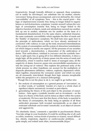 184 Mass media, sex and leisure
hyperactivity: though formally different or opposed, these symptoms
can in reality be interchanged, can substitute one for another, somatic
'conversion' being always accompanied, and even defined by, the virtual
'convertibility' of all symptoms. Now - this is the crucial point - this
logic of depressiveness (namely that, being no longer linked to organic
lesions or real dysfunctions, symptoms 'wander around') echoes the very
logic of consumption (namely that, being no longer linked to the
objective function of objects, needs and satisfactions succeed one another,
link up one to another, substitute one for another on the basis of a
fundamental dissatisfaction). It is the same elusive, unlimited character,
the same systematic convertibility which regulates the flow of needs and
the 'fluidity' of depressive symptoms. We shall tum once again here to
the principle of ambivalence, which we have already mentioned in
connection with violence, to sum up the total, structural interrelatedness
of the system of consumption and the system of abreaction/somatization
(of which fatigue is merely one aspect). All the processes of our societies
tend towards a deconstruction, a dissociation of the ambivalence of
desire. That ambivalence, totalized in jouissance and the symbolic func­
tion, is split apart, but, in going off in two different directions, it obeys a
single logic: all the positivity of desire passes into the series of needs and
satisfactions, where it resolves itself in terms of managed aims; all the
negativity of desire, however, passes into uncontrollable somatization or
into the acting-out of violence. This explains the profound unity of the
whole process: no other hypothesis can account for the multiplicity of
disparate phenomena (affluence, violence, euphoria, depression) which,
taken together, characterize the 'consumer society' and which we sense
are all necessarily inter-linked, though their logic remains inexplicable
within the perspective of a classical anthropology.
Though this is not the place to do it, we ought to go further into:
1 the analysis of consumption as a general process of 'conversion', or,
in other words, of 'symbolic' transfer of a lack to a whole chain of
signifiers/objects successively invested as part-objects;
2 generalizing the theory of the part-object to the processes of somat­
ization - here again a symbolic transfer and an investment - on the
basis of a theory of the body and its status as object within the system
of modernity. We have seen that this theory of the body is essential to
the theory of consumption, the body being an epitome of all these
ambivalent processes: both invested narcissistically as an object of
eroticized solicitude and invested 'somatically' as an object of concern
and aggressivity.
'It's absolutely classic: comments a specialist in psychosomatic illness.
'You take refuge in your headaches. It could be anything else at all, such
as colitis, insomnia, various kinds of pruritus or eczema, sexual difficul­
ties, obesity, respiratory, digestive or cardiovascular problems . . . or
quite simply, and indeed most often, insurmountable fatigue.'
Copyrighted Material
 